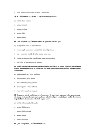 e) todas acima e outras como cutâneos e musculares
79. A ARTÉRIA DESCENDENTE DO JOELHO é ramo da:
a) artéria ilíaca externa
b) artéria femoral
c) artéria poplítea
d) artéria tibial
e) artéria fibular
80. Com relação à ARTÉRIA BICCIPITAL podemos afirmar que:
a) é importante ramo da artéria femoral
b) possui ampla anastomose com a artéria femoral profunda
c) não é possível a medida do pulso arterial neste vaso
d) possui parede muscular mais delgada que a sua precedente
e) não existe tal artéria no corpo humano
81. Existe uma intensa vascularização ao redor da articulação do joelho. Essa rica rede de vasos
permite intensa mobilização de sangue durante uma atividade muscular intensa. Essas redes são
chamadas de:
a) plexo superficial e plexo profundo
b) plexo lateral e plexo medial
c) plexo anterior e plexo posterior
d) plexo superior e plexo inferior
e) plexo adiposo e plexo muscular
82. É ramo da artéria poplítea, seus 2/3 superiores do seu trajeto repousam sobre a membrana
interóssea. No tornozelo ela é cruzada, do seu lado lateral para o medial, pelo tendão do extensor
longo do hálux. Estamos nos referindo a qual vaso?
a) artéria inferior medial do joelho
b) artéria tibial anterior
c) artéria tibial posterior
d) artéria fibular
e) artéria interóssea
83. Qual a origem da ARTÉRIA FIBULAR?
 