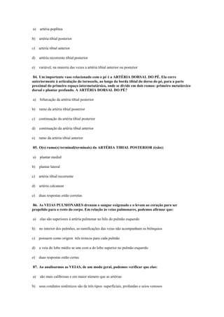 a) artéria poplítea
b) artéria tibial posterior
c) artéria tibial anterior
d) artéria recorrente tibial posterior
e) variável, na maioria das vezes a artéria tibial anterior ou posterior
84. Um importante vaso relacionado com o pé é a ARTÉRIA DORSAL DO PÉ. Ela corre
anteriormente à articulação do tornozelo, ao longo da borda tibial do dorso do pé, para a parte
proximal do primeiro espaço intermetatársico, onde se divide em dois ramos: primeiro metatárcico
dorsal e plantar profundo. A ARTÉRIA DORSAL DO PÉ?
a) bifurcação da artéria tibial posterior
b) ramo da artéria tibial posterior
c) continuação da artéria tibial posterior
d) continuação da artéria tibial anterior
e) ramo da artéria tibial anterior
85. O(s) ramo(s) terminal(terminais) da ARTÉRIA TIBIAL POSTERIOR é(são):
a) plantar medial
b) plantar lateral
c) artéria tibial recorrente
d) artéria calcanear
e) duas respostas estão corretas
86. As VEIAS PULMONARES drenam o sangue oxigenado e o levam ao coração para ser
propelido para o resto do corpo. Em relação às veias pulmonares, podemos afirmar que:
a) elas são superiores à artéria pulmonar no hilo do pulmão esquerdo
b) no interior dos pulmões, as ramificações das veias não acompanham os brônquios
c) possuem como origem três troncos para cada pulmão
d) a veia do lobo médio se une com a do lobo superior no pulmão esquerdo
e) duas respostas estão certas
87. Ao analisarmos as VEIAS, de um modo geral, podemos verificar que elas:
a) são mais calibrosas e em maior número que as artérias
b) seus condutos sistêmicos são de três tipos: superficiais, profundas e seios venosos
 