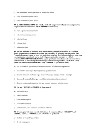 c) suas paredes são mais delgadas que as paredes das artérias
d) todas as alternativas estão certas
e) todas as alternativas estão erradas
88. As VEIAS SUPERFICIAIS DA FACE, veia facial, temporal superficial, auricular posterior,
occipital e retromandibular são TRIBUTÁRIAS de quais vasos?
a) veias jugulares externa e interna
b) veia carótida interna e externa
c) veias vertebrais
d) veias cervicais
e) veias do encéfalo
89. Durante o módulo de osteologia do primeiro ano da Faculdade de Medicina de Petrópolis
alguns estudantes tiveram a sorte de realizar a prova prática de anatomia com o professor Luís
Fernando. Durante o exame, ao observarem atentamente a base do crânio, os estudantes notaram a
presença de uma proeminente marca de giz e logo associaram tal marcação ao acidente
anatômico SULCO DO SEIO SIGMÓIDE. Agora, após terem estudado exaustivamente o sistema
cardiovascular, os estudantes podem afirmar que tal acidente aloja o SEIO SIGMÓIDE. Este é
apenas um dos muitos outros SEIOS DA DURA-MATER. O que são estes seios?
a) são lojas arteriais que mantém a circulação constante, evitando assim hipertensão
b) são condutos venosos que drenam para a veia jugular interna
c) são seios paranasais profundos e que são acometidos por secreção durante a meningite
d) são seios do sistema linfático que possibilitam a interação antígeno-anticorpo
e) são seios compostos de tecido nervoso que possuem poderosos quimioceptores
90. Um seio PÓSTERO-SUPERIOR da dura-mater é:
a) o seio transverso
b) o seio cavernoso
c) o seio petroso superior
d) o seio petroso inferior
e) nenhum destes, todos acima são seios ântero-inferiores
91. A veia jugular interna é uma tributária direta da braquiocefálica. A VEIA JUGULAR
EXTERNA e a VEIA VERTEBRAL são tributárias de qual veia?
a) também do tronco braquiocefálico
b) da veia cava superior
 