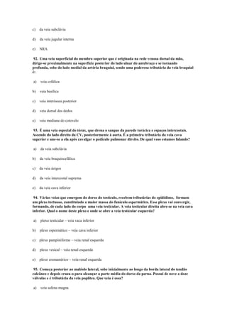 c) da veia subclávia
d) da veia jugular interna
e) NRA
92. Uma veia superficial do membro superior que é originada na rede venosa dorsal da mão,
dirige-se proximalmente na superfície posterior do lado ulnar do antebraço e se tornando
profunda, sobe do lado medial da artéria braquial, sendo uma poderosa tributária da veia braquial
é:
a) veia cefálica
b) veia basílica
c) veia interóssea posterior
d) veia dorsal dos dedos
e) veia mediana do cotovelo
93. É uma veia especial do tórax, que drena o sangue da parede torácica e espaços intercostais.
Ascende do lado direito da CV, posteriormente à aorta. É a primeira tributária da veia cava
superior e une-se a ela após cavalgar o pedículo pulmonar direito. De qual vaso estamos falando?
a) da veia subclávia
b) da veia braquiocefálica
c) da veia ázigos
d) da veia intercostal suprema
e) da veia cava inferior
94. Várias veias que emergem do dorso do testículo, recebem tributárias do epidídimo, formam
um plexo tortuoso, constituindo a maior massa do funículo espermático. Esse plexo vai convergir,
formando, de cada lado do corpo uma veia testicular. A veia testicular direita abre-se na veia cava
inferior. Qual o nome deste plexo e onde se abre a veia testicular esquerda?
a) plexo testicular – veia vaca inferior
b) plexo espermático – veia cava inferior
c) plexo pampiniforme – veia renal esquerda
d) plexo vesical – veia renal esquerda
e) plexo cremastérico – veia renal esquerda
95. Começa posterior ao maléolo lateral, sobe inicialmente ao longo da borda lateral do tendão
calcâneo e depois cruza-o para alcançar a parte média do dorso da perna. Possui de nove a doze
válvulas e é tributária da veia poplítea. Que veia é essa?
a) veia safena magna
 