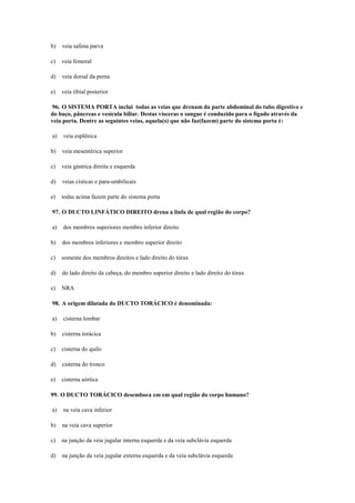 b) veia safena parva
c) veia femoral
d) veia dorsal da perna
e) veia tibial posterior
96. O SISTEMA PORTA inclui todas as veias que drenam da parte abdominal do tubo digestivo e
do baço, pâncreas e vesícula biliar. Destas vísceras o sangue é conduzido para o fígado através da
veia porta. Dentre as seguintes veias, aquela(s) que não faz(fazem) parte do sistema porta é:
a) veia esplênica
b) veia mesentérica superior
c) veia gástrica direita e esquerda
d) veias císticas e para-umbilicais
e) todas acima fazem parte do sistema porta
97. O DUCTO LINFÁTICO DIREITO drena a linfa de qual região do corpo?
a) dos membros superiores membro inferior direito
b) dos membros inferiores e membro superior direito
c) somente dos membros direitos e lado direito do tórax
d) do lado direito da cabeça, do membro superior direito e lado direito do tórax
e) NRA
98. A origem dilatada do DUCTO TORÁCICO é denominada:
a) cisterna lombar
b) cisterna torácica
c) cisterna do quilo
d) cisterna do tronco
e) cisterna aórtica
99. O DUCTO TORÁCICO desemboca em em qual região do corpo humano?
a) na veia cava inferior
b) na veia cava superior
c) na junção da veia jugular interna esquerda e da veia subclávia esquerda
d) na junção da veia jugular externa esquerda e da veia subclávia esquerda
 