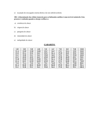 e) na junção da veia jugular externa direita e da veia subclávia direita
100. A disseminação das células tumorais para os linfonodos satélites é uma terrível catástrofe. Esta
procura é realizada quando se deseja verificar a:
a) existência do câncer
b) origem do câncer
c) patogenia do câncer
d) intensidade do câncer
e) malignidade do câncer
GABARITO
1-D 2-B 3-B 4-D 5-E 6-C 7-D 8-E 9-B 10-B
11-A 12-D 13-B 14-B 15-C 16-C 17-C 18-A 19-E 20-D
21-E 22-A 23-E 24-C 25-E 26-A 27-D 28-E 29-E 30-B
31-C 32-B 33-C 34-C 35-B 36-E 37-E 38-C 39-D 40-B
41-C 42-D 43-E 44-C 45-B 46-D 47-B 48-D 49-C 50-E
51-B 52-D 53-D 54-B 55-E 56-A 57-B 58-D 59-D 60-C
61-A 62-E 63-D 64-D 65-D 66-C 67-E 68-B 69-A 70-B
71-E 72-A 73-E 74-C 75-C 76-D 77-C 78-E 79-B 80-E
81-A 82-B 83-E 84-D 85-E 86-B 87-D 88-A 89-B 90-A
91-C 92-B 93-C 94-C 95-B 96-E 97-D 98-C 99-C 100-E
 