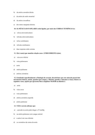 b) da artéria coronária direita
c) da artéria do nodo sinoatrial
d) da artéria circunflexa
e) dos ramos marginais direitos
10. Os MÚSCULOS PAPILARES estão ligados, por meio das CORDAS TENDÍNEAS às:
a) valvas atrioventriculares
b) válvulas atrioventriculares
c) valvas semilunares
d) válvulas semilunares
e) duas respostas estão corretas
11. O(s) vaso(s) que mantêm relação com o ÁTRIO DIREITO é(são):
a) veia cava inferior
b) veias pulmonares
c) aorta
d) artéria pulmonar
e) artérias coronárias
12. Estudando superficialmente a fisiologia do coração, descobrimos que este músculo possui dois
movimentos básicos, sístole, quando ejeta sangue, e diástole, quando o músculo se relaxa. Dentre os
seguintes vasos, aquele que apresenta fluxo sangüíneo MAIOR na diástole é:
a) aorta
b) veias cavas
c) veias pulmonares
d) artéria coronária esquerda
e) artéria pulmonar
13. NÃO é correto afirmar que:
a) a pressão na aorta pode chegar a 35 mmHg
b) na artéria pulmonar corre sangue arterial
c) a aorta é um vaso eferente
d) as coronárias são ramos da aorta
 