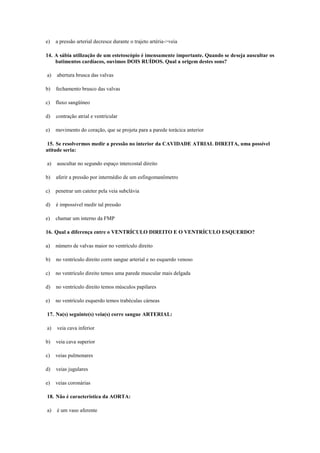 e) a pressão arterial decresce durante o trajeto artéria->veia
14. A sábia utilização de um estetoscópio é imensamente importante. Quando se deseja auscultar os
batimentos cardíacos, ouvimos DOIS RUÍDOS. Qual a origem destes sons?
a) abertura brusca das valvas
b) fechamento brusco das valvas
c) fluxo sangüíneo
d) contração atrial e ventricular
e) movimento do coração, que se projeta para a parede torácica anterior
15. Se resolvermos medir a pressão no interior da CAVIDADE ATRIAL DIREITA, uma possível
atitude seria:
a) auscultar no segundo espaço intercostal direito
b) aferir a pressão por intermédio de um esfingomanômetro
c) penetrar um cateter pela veia subclávia
d) é impossível medir tal pressão
e) chamar um interno da FMP
16. Qual a diferença entre o VENTRÍCULO DIREITO E O VENTRÍCULO ESQUERDO?
a) número de valvas maior no ventrículo direito
b) no ventrículo direito corre sangue arterial e no esquerdo venoso
c) no ventrículo direito temos uma parede muscular mais delgada
d) no ventrículo direito temos músculos papilares
e) no ventrículo esquerdo temos trabéculas cárneas
17. Na(s) seguinte(s) veia(s) corre sangue ARTERIAL:
a) veia cava inferior
b) veia cava superior
c) veias pulmonares
d) veias jugulares
e) veias coronárias
18. Não é característica da AORTA:
a) é um vaso aferente
 