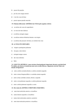 b) possui três porções
c) por ela corre sangue arterial
d) é um dos vasos da base
e) possui espessa parede muscular
19. Podemos diferenciar ARTÉRIAS da VEIAS pelo seguinte critério:
a) as artérias são vasos de capacitância
b) as veias são mais elásticas
c) as artérias carregam sangue
d) as artérias emitem tributárias durante o seu trajeto
e) as artérias não possuem válvulas, ao contrário das veias
20. As VEIAS PULMONARES:
a) irrigam o parênquima pulmonar
b) vão para o átrio direito
c) carregam sangue venoso
d) são vasos aferentes
e) NRA
21. O DUCTO ARTERIAL é uma estrutura funcionalmente importante durante o período fetal.
No adulto, este ducto se transforma num curto cordão fibroso, o ligamento arterial. Onde está
situado tal ligamento?
a) entre a artéria coronária direita e a artéria coronária esquerda
b) entre o tronco braquiocefálico e a carótida comum esquerda
c) entre as duas carótidas comuns, direita e esquerda
d) entre a veia pulmonar esquerda e a artéria pulmonar esquerda
e) entre a artéria pulmonar esquerda e a aorta
22. São ramos da ARTÉRIA CORONÁRIA ESQUERDA:
a) ramo interventricular anterior e circunflexo
b) ramos laterais esquerdos e circunflexo
c) ramos interventriculares anterior e posterior
d) ramo interventricular posterior e circunflexo
 