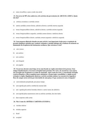 e) ramo circunflexo e para o nodo sino-atrial
23. Em cerca de 90% dos cadáveres, três artérias são provenientes do ARCO DA AORTA. Quais
são elas?
a) artérias coronárias e carótida comum
b) artéria caródida comum direita, subclávia direita e carótida interna esquerda
c) tronco braquiocefálico direito, subclávia direita e carótida externa esquerda
d) tronco braquiocefálico esquerdo, carótida comum direita e subclávia direita
e) tronco braquiocefálico direito, carótida comum esquerda e subclávia esquerda
24. Uma pequena dilatação situada em uma artéria é um importante órgão para a regulação da
pressão sangüínea sistêmica por conduzir estímulos a medula oblonga que resultam em aumento ou
diminuição da freqüência das batimentos cardíacos. Que estrutura é essa?
a) seio venoso
b) seio aórtico
c) seio carótico
d) seio braquial
e) seio jugular
25. Um jovem, durante uma briga, levou uma facada na região anterolateral do pescoço. Seus
amigos imediatamente o levaram ao hospital mais próximo. Por sorte, ele encontrou a sua espera
um cirurgião que freqüentava as aulas de anatomia. Após exame do corte, o conceituado cirurgião
resolveu bloquear o fluxo sangüíneo para minimizar a hemorragia e possibilitar o rápido acesso
cirúrgico à região. Rapidamente dissecou a artéria carótida comum e ao encontrá-la, impediu o
fluxo de sangue nesta artéria por intermédio de uma pinça. O que acontecerá com a irrigação?
a) será totalmente prejudicada, por pouco tempo.
b) será suprida pela artéria vertebral do mesmo lado
c) será suprida pela artéria tireóidea inferior e outros ramos da subclávia
d) será suprida pelas anastomoses entre as artérias carótidas, dos dois lados
e) duas respostas estão certas
26. Não é ramo da ARTÉRIA CARÓTIDA EXTERNA:
a) tiróidea inferior
b) tiróidea superior
c) facial
d) occipital
 