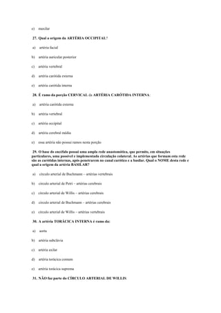 e) maxilar
27. Qual a origem da ARTÉRIA OCCIPITAL?
a) artéria facial
b) artéria auricular posterior
c) artéria vertebral
d) artéria carótida externa
e) artéria carótida interna
28. É ramo da porção CERVICAL da ARTÉRIA CARÓTIDA INTERNA:
a) artéria carótida externa
b) artéria vertebral
c) artéria occipital
d) artéria cerebral média
e) essa artéria não possui ramos nesta porção
29. O base do encéfalo possui uma ampla rede anastomótica, que permite, em situações
particulares, uma possível e implementada circulação colateral. As artérias que formam esta rede
são as carótidas internas, após penetrarem no canal carótico e a basilar. Qual o NOME desta rede e
qual a origem da artéria BASILAR?
a) círculo arterial de Buchmann – artérias vertebrais
b) circulo arterial de Petri – artérias cerebrais
c) círculo arterial de Willis – artérias cerebrais
d) circulo arterial de Buchmann – artérias cerebrais
e) círculo arterial de Willis – artérias vertebrais
30. A artéria TORÁCICA INTERNA é ramo da:
a) aorta
b) artéria subclávia
c) artéria axilar
d) artéria torácica comum
e) artéria torácica suprema
31. NÃO faz parte do CÍRCULO ARTERIAL DE WILLIS:
 