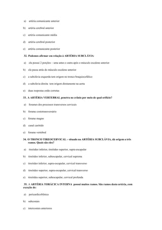 a) artéria comunicante anterior
b) artéria cerebral anterior
c) artéria comunicante média
d) artéria cerebral posterior
e) artéria comunicante posterior
32. Podemos afirmar em relação à ARTÉRIA SUBCLÁVIA:
a) ela possui 2 porções – uma antes e outra após o músculo escaleno anterior
b) ela passa atrás do músculo escaleno anterior
c) a subclávia esquerda tem origem no tronco braquiocefálico
d) a subclávia direita tem origem diretamente na aorta
e) duas respostas estão corretas
33. A ARTÉRIA VERTEBRAL penetra no crânio por meio de qual orifício?
a) forames dos processos transversos cervicais
b) forame costotransversário
c) forame magno
d) canal carótido
e) forame vertebral
34. O TRONCO TIREOCERVICAL – situado na ARTÉRIA SUBCLÁVIA, dá origem a três
ramos. Quais são eles?
a) tireóideo inferior, tireóideo superior, supra-escapular
b) tireóideo inferior, subescapular, cervical suprema
c) tireóideo inferior, supra-escapular, cervical transverso
d) tireóideo superior, supra-escapular, cervical transverso
e) tireóidea superior, subescapular, cervical profunda
35. A ARTÉRIA TORÁCICA INTERNA possui muitos ramos. São ramos desta artéria, com
exceção de:
a) pericardicofrênica
b) subcostais
c) intercostais anteriores
 