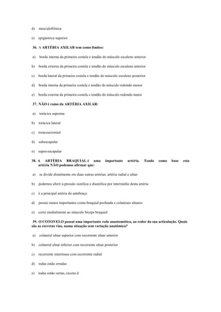 d) musculofrênica
e) epigástrica superior
36. A ARTÉRIA AXILAR tem como limites:
a) borda interna da primeira costela e tendão do músculo escaleno anterior
b) borda externa da primeira costela e tendão do músculo escaleno anterior
c) borda lateral da primeira costela e tendão do músculo escaleno posterior
d) borda interna da primeira costela e tendão do músculo redondo menor
e) borda externa da primeira costela e tendão do músculo redondo maior
37. NÃO é ramo da ARTÉRIA AXILAR:
a) torácica suprema
b) torácica lateral
c) toracoacromial
d) subescapular
e) supra-escapular
38. A ARTÉRIA BRAQUIAL é uma importante artéria. Tendo como base esta
artéria NÃO podemos afirmar que:
a) se divide distalmente em duas outras artérias: artéria radial e ulnar
b) podemos aferir a pressão sistólica e diastólica por intermédio desta artéria
c) é a principal artéria do antebraço
d) possui ramos importantes como braquial profunda e colaterais ulnares
e) corre medialmente ao músculo bíceps braquial
39. O COTOVELO possui uma importante rede anastomótica, ao redor da sua articulação. Quais
são as corretas vias, numa situação sem variação anatômica?
a) colateral ulnar superior com recorrente ulnar anterior
b) colateral ulnar inferior com recorrente ulnar posterior
c) recorrente interóssea com recorrente radial
d) todas estão erradas
e) todas estão certas, exceto d
 