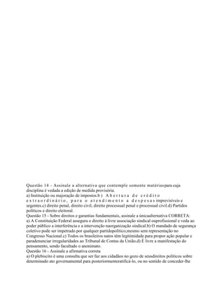 Questão 14 - Assinale a alternativa que contemple somente matériaspara cuja
disciplina é vedada a edição de medida provisória.
a) Instituição ou majoração de impostos.b ) A b e r t u r a d e c r é d i t o
e x t r a o r d i n á r i o , p a r a o a t e n d i m e n t o a d e s p e s a s imprevisíveis e
urgentes.c) direito penal, direito civil, direito processual penal e processual civil.d) Partidos
políticos e direito eleitoral.
Questão 15 - Sobre direitos e garantias fundamentais, assinale a únicaalternativa CORRETA:
a) A Constituição Federal assegura o direito à livre associação sindical ouprofissional e veda ao
poder público a interferência e a intervenção naorganização sindical.b) O mandado de segurança
coletivo pode ser impetrado por qualquer partidopolítico,mesmo sem representação no
Congresso Nacional.c) Todos os brasileiros natos têm legitimidade para propor ação popular e
paradenunciar irregularidades ao Tribunal de Contas da União.d) É livre a manifestação do
pensamento, sendo facultado o anonimato.
Questão 16 - Assinale a afirmativa correta
a) O plebiscito é uma consulta que ser faz aos cidadãos no gozo de seusdireitos políticos sobre
determinado ato governamental para posteriormenteratificá-lo, ou no sentido de conceder-lhe
 