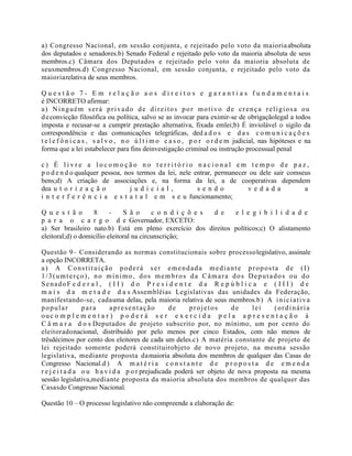 a) Congresso Nacional, em sessão conjunta, e rejeitado pelo voto da maioriaabsoluta
dos deputados e senadores.b) Senado Federal e rejeitado pelo voto da maioria absoluta de seus
membros.c) Câmara dos Deputados e rejeitado pelo voto da maioria absoluta de
seusmembros.d) Congresso Nacional, em sessão conjunta, e rejeitado pelo voto da
maioriarelativa de seus membros.
Q u e s t ã o 7 - E m r e l a ç ã o a o s d i r e i t o s e g a r a n t i a s f u n d a m e n t a i s
é INCORRETO afirmar:
a) Ninguém será privado de direitos por motivo de crença religiosa ou
deconvicção filosófica ou política, salvo se as invocar para eximir-se de obrigaçãolegal a todos
imposta e recusar-se a cumprir prestação alternativa, fixada emlei;b) É inviolável o sigilo da
correspondência e das comunicações telegráficas, ded a d o s e d a s c o m u n i c a ç õ e s
t e l e f ô n i c a s , s a l v o , n o ú l t i m o c a s o , p o r o r d e m judicial, nas hipóteses e na
forma que a lei estabelecer para fins deinvestigação criminal ou instrução processual penal
c ) É l i v r e a l o c o m o ç ã o n o t e r r i t ó r i o n a c i o n a l e m t e m p o d e p a z ,
p o d e n d o qualquer pessoa, nos termos da lei, nele entrar, permanecer ou dele sair comseus
bens;d) A criação de associações e, na forma da lei, a de cooperativas dependem
dea u t o r i z a ç ã o j u d i c i a l , s e n d o v e d a d a a
i n t e r f e r ê n c i a e s t a t a l e m s e u funcionamento;
Q u e s t ã o 8 - S ã o c o n d i ç õ e s d e e l e g i b i l i d a d e
p a r a o c a r g o d e Governador, EXCETO:
a) Ser brasileiro nato.b) Está em pleno exercício dos direitos políticos;c) O alistamento
eleitoral;d) o domicílio eleitoral na circunscrição;
Questão 9– Considerando as normas constitucionais sobre processolegislativo, assinale
a opção INCORRETA.
a) A Constituição poderá ser emendada mediante proposta de (I)
1/3(umterço), no mínimo, dos membros da Câmara dos Deputados ou do
SenadoF e d e r a l , ( I I ) d o P r e s i d e n t e d a R e p ú b l i c a e ( I I I ) d e
m a i s d a m e t a d e d a s Assembléias Legislativas das unidades da Federação,
manifestando-se, cadauma delas, pela maioria relativa de seus membros.b) A iniciativa
popular para apresentação de projetos de lei (ordinária
ouc o m p l e m e n t a r ) p o d e r á s e r e x e r c i d a p e l a a p r e s e n t a ç ã o à
C â m a r a d o s Deputados de projeto subscrito por, no mínimo, um por cento do
eleitoradonacional, distribuído por pelo menos por cinco Estados, com não menos de
trêsdécimos por cento dos eleitores de cada um deles.c) A matéria constante de projeto de
lei rejeitado somente poderá constituirobjeto de novo projeto, na mesma sessão
legislativa, mediante proposta damaioria absoluta dos membros de qualquer das Casas do
Congresso Nacional.d ) A m a t é r i a c o n s t a n t e d e p r o p o s t a d e e m e n d a
r e j e i t a d a o u h a v i d a p o r prejudicada poderá ser objeto de nova proposta na mesma
sessão legislativa,mediante proposta da maioria absoluta dos membros de qualquer das
Casasdo Congresso Nacional.
Questão 10 – O processo legislativo não compreende a elaboração de:
 