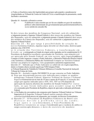 c) Todos os brasileiros natos têm legitimidade para propor ação popular e paradenunciar
irregularidades ao Tribunal de Contas da União.d) É livre a manifestação do pensamento, sendo
facultado o anonimato.
Questão 16 - Assinale a afirmativa correta
a) O plebiscito é uma consulta que ser faz aos cidadãos no gozo de seusdireitos
políticos sobre determinado ato governamental para posteriormenteratificá-lo,
ou no sentido de conceder-lhe
b) dois terços dos membros do Congresso Nacional, será ele submetido
a julgamento perante o Supremo Tribunal Federal.c) dois terços dos membros da Câmara
dos Deputados, será ele submetido a julgamento perante o Senado Federal.d) dois terços
dos membros da Câmara dos Deputados, será ele submetido a julgamento perante o
Supremo Tribunal Federal.
Q u e s t ã o 2 4 - N o q u e t a n g e à p o s s i b i l i d a d e d e c r i a ç ã o d e
n o v o s Territórios Federais, algumas regras deverão ser observadas, dentreas quais
podemos citar, EXCETO:
a ) A c r i a ç ã o d o s T e r r i t ó r i o s F e d e r a i s , a t r a n s f o r m a ç ã o e m
E s t a d o o u a reintegração ao Estado de origem serão reguladas em lei complementar.b) O
Presidente da República escolherá o governador do Território, cujo nomedeverá
ser aprovado pelo Senado Federal, em voto secre to, após arguiçãopública.c)
Compete à União organizar e manter o Poder Judiciário, o Ministério Públicodo Distrito Federal
e dos Territórios e a Defensoria Pública dos Territóriosd) Compete ao Território Federal
instituir sua própria lei orgânica, visto quepossuem a autonomia organizacional.
Questão 25 – Sabendo que o Poder Judiciário se subdivide em órgãosespecíficos,
dentre os listados abaixo assinale aquele que NÃO integrao Poder:
a) Tribunal Regional do Trabalho;b) Tribunais Militares;c) Conselho Nacional de Justiça;d)
Tribunal de Contas da União.
Questão 26 – Assinale a opção INCORRETA no que concerne ao Poder Judiciário.
a) Para que determinada pessoa seja indicada para compor os quadros
doSupremo Tribunal Federal, Superior Tribunal de Justiça e Tribunal
SuperiorEleitoral deverá ter mais de 35 anos e menos de 65 anos.b) A assunção dos
cargos por aqueles indicados para o STF, STJ, TST ou CNJ,depende da
aprovação da maioria absoluta dos membros do Senado Federal.P o r o u t r o
l a d o , o s q u e f o r e m i n d i c a d o s p a r a a s s u m i r c a r g o n o S T M
s ã o nomeados pelo Presidente da República, depois de aprovada a indicação peloSenado
Federal.
b) c) Os Órgãos de convergência são compostos pelo Supremo Tribunal Federal eos Tribunais
Superiores.d) O Supremo Tribunal Federal realiza controle difuso de
constitucionalidadeatravés do julgamento, por exemplo, do Recurso Extraordinário.
c) Questão 27 – O Presidente da República Federativa do Brasil veio
af a l e c e r d e v i d o a p r o b l e m a s é r i o d e s a ú d e ;
l o g o a p ó s o s e u f a l e c i m e n t o , o V i c e - P r e s i d e n t e d a
R e p ú b l i c a r e n u n c i o u a o c a r g o . Considerando que a vacância de ambos os
cargos ocorreu após doisa n o s e m e i o d e e x e r c í c i o d o m a n d a t o
 