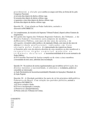 p r e s i d e n c i a l , a e l e i ç ã o p a r a ambos os cargos será feita, na forma da lei, pelo
Congresso Nacional,
a) noventa dias depois de aberta a última vaga.
b) sessenta dias depois de aberta a última vaga.
c) quarenta e cinco dias depois de aberta a última vaga.
d) trinta dias depois de aberta a última vaga.
Questão 28 – Com relação ao Poder Judiciário, assinale a
alternativaINCORRETA:
a) Lei complementar, de iniciativa do Supremo Tribunal Federal, disporá sobreo Estatuto da
magistratura.
b) Um quinto dos lugares dos Tribunais Regionais Federais, dos Tribunais , e do
Distrito Federal e Territórios será composto de membros,
doMinistério Público, com mais de dez anos de carreira, e de
advogados denotório saber jurídico e de reputação ilibada, com mais de dez anos de
efetivaa t i v i d a d e p r o f i s s i o n a l , i n d i c a d o s e m l i s t a
s ê x t u p l a p e l o s ó r g ã o s d e representação das respectivas classes.
c) Somente pelo voto da maioria absoluta de seus membros ou dos membrosd o
r e s p e c t i v o ó r g ã o e s p e c i a l p o d e r ã o o s
t r i b u n a i s d e c l a r a r a inconstitucionalidade de lei ou ato normativo do
Poder Público.
d) O Conselho Nacional de Justiça compõe-se de vinte e cinco membros
commandato de dois anos, admitida uma recondução.
Questão 29 - Na ausência de norma regulamentadora que inviabilize aefetivação dos
direitos inerentes a nacionalidade, à soberania e à cidadania, poderá ser
concedido ao interessado:
a) Ação Declaratória de Inconstitucionalidadeb) Mandado de Injunçãoc) Mandado de
d) Ação Popular
Questão 30 - A liberdade partidária faz parte do rol de princípios daRepública
Federativa do Brasil. Com relação aos partidos políticos, assinale a
alternativa INCORRETA
:a) É livre a criação e fusão;
b) É livre a incorporação e extinção;
c) Preserva-se o pluripartidarismo;
d) Presta conta aos Tribunais de Contas;
-
GABARITO
1-A
2-D
3-A
4-C
 