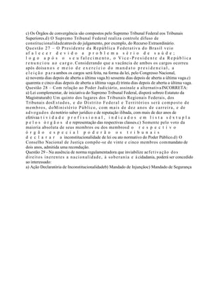 c) Os Órgãos de convergência são compostos pelo Supremo Tribunal Federal eos Tribunais
Superiores.d) O Supremo Tribunal Federal realiza controle difuso de
constitucionalidadeatravés do julgamento, por exemplo, do Recurso Extraordinário.
Questão 27 – O Presidente da República Federativa do Brasil veio
af a l e c e r d e v i d o a p r o b l e m a s é r i o d e s a ú d e ;
l o g o a p ó s o s e u f a l e c i m e n t o , o V i c e - P r e s i d e n t e d a R e p ú b l i c a
r e n u n c i o u a o c a r g o . Considerando que a vacância de ambos os cargos ocorreu
após doisa n o s e m e i o d e e x e r c í c i o d o m a n d a t o p r e s i d e n c i a l , a
e l e i ç ã o p a r a ambos os cargos será feita, na forma da lei, pelo Congresso Nacional,
a) noventa dias depois de aberta a última vaga.b) sessenta dias depois de aberta a última vaga.c)
quarenta e cinco dias depois de aberta a última vaga.d) trinta dias depois de aberta a última vaga.
Questão 28 – Com relação ao Poder Judiciário, assinale a alternativaINCORRETA:
a) Lei complementar, de iniciativa do Supremo Tribunal Federal, disporá sobreo Estatuto da
Magistraturab) Um quinto dos lugares dos Tribunais Regionais Federais, dos
Tribunais dosEstados, e do Distrito Federal e Territórios será composto de
membros, doMinistério Público, com mais de dez anos de carreira, e de
advogados denotório saber jurídico e de reputação ilibada, com mais de dez anos de
efetivaa t i v i d a d e p r o f i s s i o n a l , i n d i c a d o s e m l i s t a s ê x t u p l a
p e l o s ó r g ã o s d e representação das respectivas classes.c) Somente pelo voto da
maioria absoluta de seus membros ou dos membrosd o r e s p e c t i v o
ó r g ã o e s p e c i a l p o d e r ã o o s t r i b u n a i s
d e c l a r a r a inconstitucionalidade de lei ou ato normativo do Poder Público.d) O
Conselho Nacional de Justiça compõe-se de vinte e cinco membros commandato de
dois anos, admitida uma recondução.
Questão 29 - Na ausência de norma regulamentadora que inviabilize aefetivação dos
direitos inerentes a nacionalidade, à soberania e à cidadania, poderá ser concedido
ao interessado:
a) Ação Declaratória de Inconstitucionalidadeb) Mandado de Injunçãoc) Mandado de Segurança
 