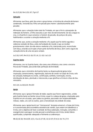 Gn.3.17,18; Rm.3.23; 8.7; Tg.4.17
Salvação
Afirmamos que Deus, pelo Seu amor e graça tomou a iniciativa da salvação do homem
condenado, enviando Seu Filho sem pecado para morrer substitutivamente pelo
pecador.
Afirmamos que a salvação é obra total da Trindade, em que o Pai é o planejador da
redenção do homem, o Filho executou-a por meio do derramamento do Seu sangue na
cruz, e o Espírito é o que convence o homem do pecado, da justiça e do juízo,
habilitando-o a aceitar a salvação mediante a fé.
Afirmamos que, aceita a salvação mediante a fé, aquele que foi eleito segundo a
soberana vontade de Deus, antes da fundação do mundo e que ao receber
gratuitamente o dom da vida eterna mediante a fé, é declarado justo, reconciliado
com Deus, estando assimapto a fazer parte da família de Deus, bem como seguro da
salvação eterna de uma vez para sempre.
Jo.3.16; 6.47; Rm.9.11-18; Ef.1.4; 2.1-10; I Jo.5.13
Espírito Santo
Afirmamos crer no Espírito Santo, não como uma influência, mas como a terceira
Pessoa da Trindade, possuindo toda perfeição da Divindade.
Afirmamos que o ministério do Espírito Santo na dispensação da igreja inclui
inspiração, convencimento, regeneração, batismo do crente no Corpo de Cristo, selo
da salvação, habitação no crente, santificação, conforto, iluminação, ensino,
distribuição de dons, plenitude e intercessão, e que glorificar a Cristo é o foco do Seu
ministério.
At.5.3,4; Jo.16.8,14; Rm.8.9
Igreja
Afirmamos que a igreja é formada de todos aqueles que foram regenerados, unidos
pelo Espírito Santo ao Senhor Jesus Cristo, o qual é o cabeça da igreja, e batizados pelo
Espírito em um só corpo, quer judeus ou gentios, passando a ter responsabilidades
mútuas, todos, uns com os outros, para a manutenção da unidade do corpo.
Afirmamos que a igreja local é um “microcosmo” da igreja universal, o Corpo de Cristo,
e é caracterizada pela assembléia voluntária de crentes, que andam em obediência a
Cristo, com o objetivo de fazer a vontade de Deus (adoração, instrução, comunhão e
evangelismo) e perseguir na vida pessoal a semelhança com Cristo, tendo líderes
qualificados, cumprindo adequada e fielmente as ordenanças.
Mt.16.16-18; Rm.8.29; 12.5; I Co.11.17-34; 12.12-27; Ef.4.11-14; Tt.1.7-9
 