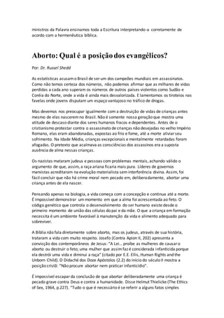 ministros da Palavra ensinamos toda a Escritura interpretando-a corretamente de
acordo com a hermenêutica bíblica.
Aborto: Qual é a posiçãodos evangélicos?
Por: Dr. Russel Shedd
As estatísticas acusamo Brasil de ser um dos campeões mundiais em assassinatos.
Como não temos certeza dos números, não podemos afirmar que as milhares de vidas
perdidas a cada ano superam os números de outros países violentos como Sudão e
Coréia do Norte, onde a vida é ainda mais desvalorizada. E lamentamos os tiroteios nas
favelas onde jovens disputam um espaço vantajoso no tráfico de drogas.
Mas devemos nos preocupar igualmente com a destruição de vidas de crianças antes
mesmo de elas nasceremno Brasil. Não é somente nossa geração que mostra uma
atitude de descaso diante dos seres humanos fracos e dependentes. Antes de o
cristianismo protestar contra o assassinato de crianças não desejadas no velho Império
Romano, elas eram abandonadas, expostas ao frio e fome, até a morte aliviar seu
sofrimento. Na Idade Média, crianças excepcionais e mentalmente retardadas foram
afogadas. O pretexto que acalmava as consciências dos assassinos era a suposta
ausência de alma nessas crianças.
Os nazistas mataram judeus e pessoas com problemas mentais, achando válido o
argumento de que, assim, a raça ariana ficaria mais pura. Líderes de governos
marxistas acreditaram na evolução materialista sem interferência divina. Assim, foi
fácil concluir que não há crime moral nem pecado em, deliberadamente, abortar uma
criança antes de ela nascer.
Pensando apenas na biologia, a vida começa com a concepção e continua até a morte.
É impossível demonstrar um momento em que a alma foi acrescentada ao feto. O
código genético que controla o desenvolvimento do ser humano existe desde o
primeiro momento de união das células do pai e da mãe. O que a criança em formação
necessita é um ambiente favorável à manutenção da vida e alimento adequado para
sobreviver.
A Bíblia não fala diretamente sobre aborto, mas os judeus, através de sua história,
trataram a vida com muito respeito. Josefo (Contra Apion II, 202) apresenta a
convicção dos contemporâneos de Jesus: “A Lei… proíbe as mulheres de causar o
aborto ou destruir o feto; uma mulher que assimfaz é considerada infanticida porque
ela destrói uma vida e diminui a raça” (citado por E.E. Ellis, Human Rights and the
Unborn Child). O Didaché dos Doze Apóstolos (2.2) do início do século II mostra a
posição cristã: “Não procure abortar nem praticar infanticídio”.
É impossível escapar da conclusão de que abortar deliberadamente uma criança é
pecado grave contra Deus e contra a humanidade. Disse Helmut Thielicke (The Ethics
of Sex, 1964, p.227). “Tudo o que é necessário é se referir a alguns fatos simples
 