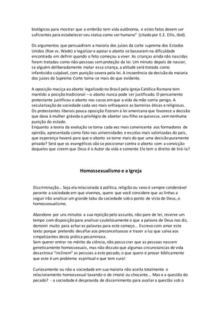 biológicos para mostrar que o embrião tem vida autônoma, e estes fatos devem ser
suficientes para estabelecer seu status como ser humano” (citado por E.E. Ellis, ibid).
Os argumentos que persuadiram a maioria dos juízes da corte suprema dos Estados
Unidos (Roe vs. Wade) a legalizar e apoiar o aborto se basearam na dificuldade
encontrada em definir quando o feto começou a viver. As crianças ainda não nascidas
foram tratadas como não-pessoas semproteção da lei. Um minuto depois de nascer,
se alguém deliberadamente matar essa criança, a atitude será tratada como
infanticídio culpável, com punição severa pela lei. A incoerência da decisão da maioria
dos juízes da Suprema Corte torna-se mais do que evidente.
A oposição maciça ao aborto legalizado no Brasil pela Igreja Católica Romana tem
mantido a posição tradicional – o aborto nunca pode ser justificado. O pensamento
protestante justificou o aborto nos casos emque a vida da mãe corria perigo. A
secularização da sociedade cada vez mais enfraquece as barreiras éticas e religiosas.
Os protestantes liberais pouca oposição fizeram à lei americana que favorece a decisão
que dava à mulher grávida o privilégio de abortar seu filho se quisesse, semnenhuma
punição do estado.
Enquanto a teoria da evolução se torna cada vez mais convincente aos formadores de
opinião, apresentada como fato nas universidades e escolas mais valorizadas do país,
que esperança haverá para que o aborto se torne mais do que uma decisão puramente
privada? Será que os evangélicos vão se posicionar contra o aborto com a convicção
daqueles que creem que Deus é o Autor da vida e somente Ele tem o direito de tirá-la?
Homossexualismo e a Igreja
Discriminação... Seja ela relacionada à política, religião ou sexo é sempre condenável
perante a sociedade em que vivemos, quero que você considere que as linhas a
seguir irão analisar um grande tabu da sociedade sob o ponto de vista de Deus, o
homossexualismo.
Abandone por uns minutos a sua rejeição pelo assunto, não pare de ler, reserve um
tempo com disposição para analisar cautelosamente o que a palavra de Deus nos diz,
demorei muito para achar as palavras para este começo... Escrevo com amor este
texto porque pretendo desafiar aos preconceituosos e trazer a luz que salva aos
simpatizantes desta prática pecaminosa.
Sem querer entrar no mérito da ciência, não posso crer que as pessoas nascem
geneticamente homossexuais, mas não discuto que algumas circunstancias de vida
desastrosa “inclinem” as pessoas a este pecado, o que quero é provar biblicamente
que este é um problema espiritual e que tem cura!
Curiosamente ou não a sociedade em sua maioria não aceita totalmente o
relacionamento homossexual taxando-o de imoral ou chocante... Mas e a questão do
pecado? - a sociedade é desprovida de discernimento para avaliar a questão sob o
 