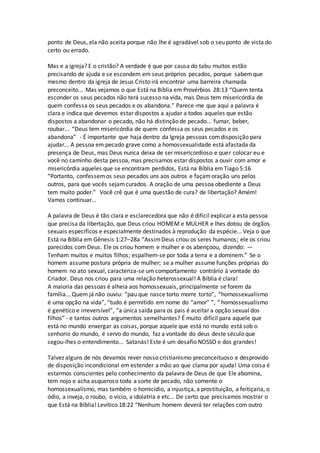 ponto de Deus, ela não aceita porque não lhe é agradável sob o seu ponto de vista do
certo ou errado.
Mas e a igreja? E o cristão? A verdade é que por causa do tabu muitos estão
precisando de ajuda e se escondem em seus próprios pecados, porque sabemque
mesmo dentro da igreja de Jesus Cristo irá encontrar uma barreira chamada
preconceito... Mas vejamos o que Está na Bíblia em Provérbios 28:13 “Quem tenta
esconder os seus pecados não terá sucesso na vida, mas Deus tem misericórdia de
quem confessa os seus pecados e os abandona.” Parece-me que aqui a palavra é
clara e indica que devemos estar dispostos a ajudar a todos aqueles que estão
dispostos a abandonar o pecado, não há distinção de pecado... fumar, beber,
roubar... “Deus tem misericórdia de quem confessa os seus pecados e os
abandona” - É importante que haja dentro da Igreja pessoas comdisposição para
ajudar... A pessoa em pecado grave como a homossexualidade está afastada da
presença de Deus, mas Deus nunca deixa de ser misericordioso e quer colocar eu e
você no caminho desta pessoa, mas precisamos estar dispostos a ouvir com amor e
misericórdia aqueles que se encontram perdidos, Está na Bíblia emTiago 5:16
“Portanto, confessemos seus pecados uns aos outros e façamoração uns pelos
outros, para que vocês sejamcurados. A oração de uma pessoa obediente a Deus
tem muito poder.” Você crê que é uma questão de cura? de libertação? Amém!
Vamos continuar...
A palavra de Deus é tão clara e esclarecedora que não é difícil explicar a esta pessoa
que precisa da libertação, que Deus criou HOMEM e MULHER e lhes dotou de órgãos
sexuais específicos e especialmente destinados à reprodução da espécie... Veja o que
Está na Bíblia em Gênesis 1:27–28a “AssimDeus criou os seres humanos; ele os criou
parecidos com Deus. Ele os criou homem e mulher e os abençoou, dizendo: —
Tenham muitos e muitos filhos; espalhem-se por toda a terra e a dominem.” Se o
homem assume postura própria de mulher; se a mulher assume funções próprias do
homem no ato sexual, caracteriza-se um comportamento contrário à vontade do
Criador. Deus nos criou para uma relação heterossexual! A Bíblia é clara!
A maioria das pessoas é alheia aos homossexuais, principalmente se forem da
família... Quem já não ouviu: “pau que nasce torto morre torto”, “homossexualismo
é uma opção na vida”, “tudo é permitido em nome do “amor” ”, “ homossexualismo
é genético e irreversível”, “a única saída para os pais é aceitar a opção sexual dos
filhos” - e tantos outros argumentos semelhantes? É muito difícil para aquele que
está no mundo enxergar as coisas, porque aquele que está no mundo está sob o
senhorio do mundo, é servo do mundo, faz a vontade do deus deste século que
cegou-lhes o entendimento... Satanás! Este é um desafio NOSSO e dos grandes!
Talvez alguns de nós devamos rever nosso cristianismo preconceituoso e desprovido
de disposição incondicional em estender a mão ao que clama por ajuda! Uma coisa é
estarmos conscientes pelo conhecimento da palavra de Deus de que Ele abomina,
tem nojo e acha asqueroso toda a sorte de pecado, não somente o
homossexualismo, mas também o homicídio, a injustiça, a prostituição, a feitiçaria, o
ódio, a inveja, o roubo, o vício, a idolatria e etc... De certo que precisamos mostrar o
que Está na Bíblia! Levítico 18:22 “Nenhum homem deverá ter relações com outro
 