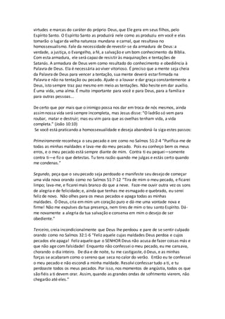 virtudes e marcas do caráter do próprio Deus, que Ele gera em seus filhos, pelo
Espírito Santo. O Espírito Santo as produzirá nele como as produziu em você e elas
tomarão o lugar da velha natureza mundana e carnal, que resultava no
homossexualismo. Fale da necessidade de revestir-se da armadura de Deus: a
verdade, a justiça, o Evangelho, a fé, a salvação e um bom conhecimento da Bíblia.
Com esta armadura, ele será capaz de resistir às maquinações e tentações de
Satanás. A armadura de Deus vem como resultado do conhecimento e obediência à
Palavra de Deus. Ela é necessária ao viver vitorioso. É preciso que a mente seja cheia
da Palavra de Deus para vencer a tentação, sua mente deverá estar firmada na
Palavra e não na tentação ou pecado. Ajude-o a louvar e dar graça constantemente a
Deus, isto sempre traz paz mesmo em meio as tentações. Não hesite em dar auxílio.
É uma vida, uma alma. É muito importante para você e para Deus, para a família e
para outras pessoas...
De certo que por mais que o inimigo possa nos dar em troca de nós mesmos, ainda
assimnossa vida será sempre incompleta, mas Jesus disse: “O ladrão só vem para
roubar, matar e destruir; mas eu vim para que as ovelhas tenham vida, a vida
completa.” (João 10:10)
Se você está praticando a homossexualidade e deseja abandoná-la siga estes passos:
Primeiramente reconheça o seu pecado e ore como no Salmos 51:2-4 “Purifica-me de
todas as minhas maldades e lava-me do meu pecado. Pois eu conheço bem os meus
erros, e o meu pecado está sempre diante de mim. Contra ti eu pequei—somente
contra ti—e fiz o que detestas. Tu tens razão quando me julgas e estás certo quando
me condenas.”
Segundo, peça que o seu pecado seja perdoado e manifeste seu desejo de começar
uma vida nova orando como no Salmos 51:7-12 “Tira de mim o meu pecado, e ficarei
limpo; lava-me, e ficarei mais branco do que a neve. Faze-me ouvir outra vez os sons
de alegria e de felicidade; e, ainda que tenhas me esmagado e quebrado, eu serei
feliz de novo. Não olhes para os meus pecados e apaga todas as minhas
maldades. Ó Deus, cria em mim um coração puro e dá-me uma vontade nova e
firme! Não me expulses da tua presença, nem tires de mim o teu santo Espírito. Dá-
me novamente a alegria da tua salvação e conserva em mim o desejo de ser
obediente.”
Terceiro, creia incondicionalmente que Deus lhe perdoou e pare de se sentir culpado
orando como no Salmos 32:1-6 “Feliz aquele cujas maldades Deus perdoa e cujos
pecados ele apaga! Feliz aquele que o SENHOR Deus não acusa de fazer coisas más e
que não age com falsidade! Enquanto não confessei o meu pecado, eu me cansava,
chorando o dia inteiro. De dia e de noite, tu me castigaste, ó Deus, e as minhas
forças se acabaram como o sereno que seca no calor do verão. Então eu te confessei
o meu pecado e não escondi a minha maldade. Resolvi confessar tudo a ti, e tu
perdoaste todos os meus pecados. Por isso, nos momentos de angústia, todos os que
são fiéis a ti devem orar. Assim, quando as grandes ondas de sofrimento vierem, não
chegarão até eles.”
 
