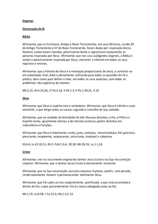 Dogmas
Declaração de fé
Bíblia
Afirmamos que as Escrituras, Antigo e Novo Testamentos, em seus 66 livros, sendo 39
do Antigo Testamento e 27 do Novo Testamento, foram dadas por inspiração divina.
Homens santos foram movidos pelo Espírito Santo e registraram exatamente as
palavras inspiradas por Deus. Afirmamos que nos seus autógrafos originais, a Bíblia é
verbal e plenariamente inspirada por Deus, inerrante e infalível em todos os seus
registros e ensinos.
Afirmamos que a Palavra de Deus é a revelação proposicional de Deus, e constitui-se
em autoridade final, total e plenamente suficiente para todas as questões de fé e
prática, bem como para definir e lidar, em todos os seus aspectos, com todos os
problemas não orgânicos do homem.
Mt.2.15; At.4.25,26; II Tm.3.16; II Pe.1.3; II Pe.1.20,21; 3.16
Deus
Afirmamos que Deus é espírito vivo e verdadeiro. Afirmamos que Deus é infinito e auto
existente, e que dirige todas as cousas segundo o conselho de Sua vontade.
Afirmamos que na unidade da Divindade há três Pessoas distintas, o Pai, o Filho e o
Espírito Santo, igualmente eternas e de mesma essência, porém distintas em
subsistência e funções.
Afirmamos que Deus é totalmente santo, justo, amoroso, misericordioso, fiel, gracioso,
presciente, onipotente, onipresente, onisciente, imutável e soberano.
Dt.6.4; Is.43.10,11; 45.5-7;At.5.3,4; 20.28; Mt.28.19; Jo.1.1,18
Cristo
Afirmamos crer no nascimento virginal do Senhor Jesus Cristo e na Sua ressurreição
corporal. Afirmamos que o Senhor Jesus Cristo é eternamente existente.
Afirmamos que na Sua encarnação, assumiu natureza humana, porém, sem pecado,
sendo totalmente homem e permanecendo totalmente Deus.
Afirmamos que Ele subiu ao céu corporalmente, glorificado, e que está assentado à
direita do Pai, e que presentemente Ele é o nosso advogado junto ao Pai.
Mt.1.23; Jo.8.58; I Co.15.4; Hb.1.3,5-13
 