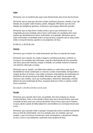 Anjos
Afirmamos crer na existência dos anjos como demonstrada pelo ensino das Escrituras.
Afirmamos que os anjos que são seres criados, espirituais, pessoais, imortais, e que são
dotados de um poder sobre-humano, porém, delegado. Afirmamos que são seres
dotados de inteligência, gloriosos, numerosos e que ocupam diferentes posições.
Afirmamos que os anjos foram criados santos e que os que mantiveram a sua
integridade pessoal e lealdade a Deus foram confirmados em santidade, bem como
aqueles que desobedeceram foram confirmados na iniquidade. Afirmamos que os
anjos confirmados em bondade estão a serviço de Deus, enquanto que os anjos caídos
estão a serviço de Satanás, opondo-se aos propósitos de Deus.
Sl.148.2,5; Lc.20.35,36; Jd.6
Homem
Afirmamos que o homem foi criado diretamente por Deus no sexto dia da criação.
Afirmamos que o homem foi criado à imagem e semelhança de Deus, conforme as
Escrituras, em santidade não confirmada, capaz de e desfrutando de livre comunhão
com Deus, possuindo intelecto, emoção e vontade, em unidade material e imaterial,
com domínio sobre toda a criação.
Afirmamos que na “queda”, um Adão literal rebelou-se contra Deus e por ato de
desobediência trouxe condenação a si mesmo e a toda a humanidade, desfigurando a
imagem de Deus no homem, e que todos os homens estão debaixo da condenação em
decorrência do ato pecaminoso de Adão. Afirmamos que todos são pecadores por
natureza e por conduta, isto é, por escolha própria, totalmente depravados, estando
debaixo da justa condenação de Deus, incapazes de buscar a Deus e sujeitos a morte
física e espiritual.
Gn.1.26,27; 1.31; Rm.3.10-18; 5.12-21; 6.23
Pecado
Afirmamos que o pecado não é mera casualidade, nem mera fraqueza ou mesmo
ausência do bem, antes, é uma atitude errônea para com a Pessoa de Deus, para com
a vontade de Deus, para com a Pessoa do Senhor Jesus Cristo e para com os homens,
os quais, desde a queda de Adão adquiriram uma tendência ou inclinação natural para
o erro.
Afirmamos que o pecado é toda e qualquer transgressão contra a vontade revelada de
Deus ou falta de conformidade com essa vontade, quer em condição, quer por
conduta, e que as Escrituras ensinamque como consequência, o pecado tem afetado
os céus, a terra e seus habitantes, separando estes da glória de Deus.
 