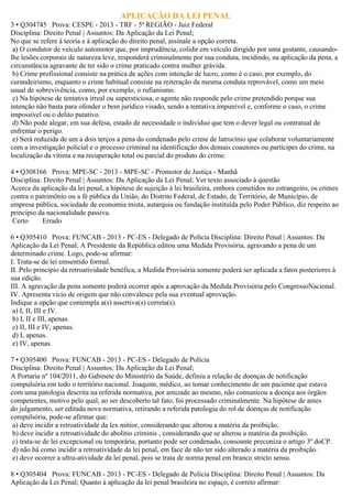 APLICAÇÃO DA LEI PENAL
3 • Q304745 Prova: CESPE - 2013 - TRF - 5ª REGIÃO - Juiz Federal
Disciplina: Direito Penal | Assuntos: Da Aplicação da Lei Penal;
No que se refere à teoria e à aplicação do direito penal, assinale a opção correta.
a) O condutor de veículo automotor que, por imprudência, colidir em veículo dirigido por uma gestante, causando-
lhe lesões corporais de natureza leve, responderá criminalmente por sua conduta, incidindo, na aplicação da pena, a
circunstância agravante de ter sido o crime praticado contra mulher grávida.
b) Crime profissional consiste na prática de ações com intenção de lucro, como é o caso, por exemplo, do
curandeirismo, enquanto o crime habitual consiste na reiteração da mesma conduta reprovável, como um meio
usual de sobrevivência, como, por exemplo, o rufianismo.
c) Na hipótese de tentativa irreal ou supersticiosa, o agente não responde pelo crime pretendido porque sua
intenção não basta para ofender o bem jurídico visado, sendo a tentativa impunível e, conforme o caso, o crime
impossível ou o delito putativo.
d) Não pode alegar, em sua defesa, estado de necessidade o indivíduo que tem o dever legal ou contratual de
enfrentar o perigo.
e) Será reduzida de um a dois terços a pena do condenado pelo crime de latrocínio que colaborar voluntariamente
com a investigação policial e o processo criminal na identificação dos demais coautores ou partícipes do crime, na
localização da vítima e na recuperação total ou parcial do produto do crime.
4 • Q308166 Prova: MPE-SC - 2013 - MPE-SC - Promotor de Justiça - Manhã
Disciplina: Direito Penal | Assuntos: Da Aplicação da Lei Penal; Ver texto associado à questão
Acerca da aplicação da lei penal, a hipótese de sujeição à lei brasileira, embora cometidos no estrangeiro, os crimes
contra o patrimônio ou a fé pública da União, do Distrito Federal, de Estado, de Território, de Município, de
empresa pública, sociedade de economia mista, autarquia ou fundação instituída pelo Poder Público, diz respeito ao
princípio da nacionalidade passiva.
Certo Errado
6 • Q305410 Prova: FUNCAB - 2013 - PC-ES - Delegado de Polícia Disciplina: Direito Penal | Assuntos: Da
Aplicação da Lei Penal; A Presidente da República editou uma Medida Provisória, agravando a pena de um
determinado crime. Logo, pode-se afirmar:
I. Trata-se de lei emsentido formal.
II. Pelo princípio da retroatividade benéfica, a Medida Provisória somente poderá ser aplicada a fatos posteriores à
sua edição.
III. A agravação da pena somente poderá ocorrer após a aprovação da Medida Provisória pelo CongressoNacional.
IV. Apresenta vício de origem que não convalesce pela sua eventual aprovação.
Indique a opção que contempla a(s) assertiva(s) correta(s).
a) I, II, III e IV.
b) I, II e III, apenas.
c) II, III e IV, apenas.
d) I, apenas.
e) IV, apenas.
7 • Q305400 Prova: FUNCAB - 2013 - PC-ES - Delegado de Polícia
Disciplina: Direito Penal | Assuntos: Da Aplicação da Lei Penal;
A Portaria nº 104/2011, do Gabinete do Ministério da Saúde, definiu a relação de doenças de notificação
compulsória em todo o território nacional. Joaquim, médico, ao tomar conhecimento de um paciente que estava
com uma patologia descrita na referida normativa, por amizade ao mesmo, não comunicou a doença aos órgãos
competentes, motivo pelo qual, ao ser descoberto tal fato, foi processado criminalmente. Na hipótese de antes
do julgamento, ser editada nova normativa, retirando a referida patologia do rol de doenças de notificação
compulsória, pode-se afirmar que:
a) deve incidir a retroatividade da lex mitior, considerando que alterou a matéria da proibição.
b) deve incidir a retroatividade do abolitio criminis , considerando que se alterou a matéria da proibição.
c) trata-se de lei excepcional ou temporária, portanto pode ser condenado, consoante preconiza o artigo 3º doCP.
d) não há como incidir a retroatividade da lei penal, em face de não ter sido alterado a matéria da proibição.
e) deve ocorrer a ultra-atividade da lei penal, pois se trata de norma penal em branco stricto sensu.
8 • Q305404 Prova: FUNCAB - 2013 - PC-ES - Delegado de Polícia Disciplina: Direito Penal | Assuntos: Da
Aplicação da Lei Penal; Quanto à aplicação da lei penal brasileira no espaço, é correto afirmar:
 