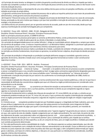 a) O princípio do nemo tenetur se detegere é corolário da garantia constitucional do direito ao silêncio e impede que todo o
acusado seja compelido a produzir ou contribuir com a formação de prova contrária ao seu interesse, salvo se não houver outro
meio de produção de prova.
b) Constitui nulidade relativa o desempenho de uma única defesa técnica para corréus em posições conflitantes, em razão de
violação ao princípio da ampla defesa.
c) A garantia constitucional da duração razoável do processo não se aplica ao inquérito policial por este tratar de procedimento
administrativo, sendo garantia exclusiva do processo acusatório.
d) O Superior Tribunal de Justiça vem admitindo a mitigação do princípio da identidade física do juiz nos casos de convocação,
licença, promoção ou de outro motivo que impeça o juiz que tiver presidido a instrução de sentenciar o feito, aplicando, por
analogia, a lei processual civil.
e) A defesa técnica em processo penal, por ser garantia exclusiva do acusado, pode ser por ele renunciada, desde que haja
expressa manifestação de vontade homologada pelo juiz competente.
9 • Q222552 Prova: UEG - NÚCLEO - 2008 - PC-GO - Delegado de Polícia
Disciplina: Direito Processual Penal | Assuntos: Princípios Processuais Penais;
Sobre os princípios processuais penais, é CORRETO afirmar:
a) a boa-fé processual no processo penal aplica-se somente ao Ministério Público, sendo juridicamente impossível exigir ao
acusado tal postura, em razão do pleno gozo de seu direito à liberdade e à ampla defesa.
b) o princípio da obrigatoriedade possui um caráter bifronte: I- dirige-se à autoridade policial, obrigando-a, sempre que souber
da ocorrência de qualquer crime, a instaurar inquérito policial; II- ao Ministério Público, obrigando-o a promover ação penal em
face de quaisquer crimes, sempre que tiver elementos mínimos necessários para tanto.
c) o princípio da proibição do excesso implica a proibição de o Estado, a pretexto de combater infrações penais, cometer abusos
na restrição aos direitos fundamentais; tal princípio se aproxima, no sentido formal e objetivo, do princípio do devido processo
legal.
d) o princípio da proibição à infraproteção ou proibição à proteção deficiente assegura à sociedade a garantia contra as
agressões de terceiros, devendo o Estado atuar como esse garante (garantia horizontal) ao tutelar o valor constitucional
segurança e justiça.
1 • Q252547 Prova: FUJB - 2011 - MPE-RJ - Analista - Processual
Disciplina: Direito Processual Penal | Assuntos: Princípios; Princípios Constitucionais do Processo Penal;
Sob o Antigo Regime, graças à teoria da “justiça reservada”, o rei poderia retirar de um processo os juízes competentes
e avocar a competência para o seu conselho (avocação) ou fazê- lo julgar pelos comissários especialmente designados para esse
efeito (comissão). Ele poderia, então, criar novas jurisdições como “comissões extraordinárias” ou “câmaras de justiça”.
Considerando a evolução do princípio do juiz natural e seu acolhimento na Constituição da República de 1988, analise as
afirmativas a seguir:
I. Com relação à vedação dos tribunais de exceção, a norma constitucional não causa maiores polêmicas, a não ser no que toca à
necessidade de definição das características exigidas para que um tribunal ou órgão jurisdicional possa ser considerado como
extraordinário ou de exceção.
II. Para definir o que constitui ou caracteriza um tribunal de exceção ou extraordinário, é necessário analisar o outro
aspecto da garantia do juiz natural, isto é, sua face positiva, consistente no direito ao juiz competente segundo as regras
vigentes no momento do registro do fato.
III. A distinção fundamental entre a vedação dos tribunais de exceção (art. 5º, inciso XXXVII), de um lado, e o direito ao juiz
competente predeterminado por lei (art. 5º, inciso LIII), de outro, é que a primeira diz respeito à distribuição de competência
entre os órgãos previamente instituídos enquanto o segundo diz respeito à constituição do órgão em relação à organização
judiciária.
IV. O direito ao juiz competente predeterminado tem por finalidade assegurar a integridade do Poder Judiciário, pois uma
lei que atribua o julgamento de um processo a órgão que não esteja previsto na Constituição como integrante do Poder
Judiciário estará dando poder de julgar para quem a Constituição não previu e que não poderá, portanto, ser investido da
função jurisdicional.
V. A vedação da criação de tribunais de exceção é considerada como “aspecto negativo” da garantia do juiz natural, na medida
em que, sob o ponto de vista do cidadão, impede o julgamento por um órgão extraordinário. Por outro lado, do ponto de vista
dos detentores do poder, que pretendem obter um julgamento parcial, com juízes específica e concretamente escolhidos, a
vedação dos tribunais de exceção é um “instrumento positivo” para a contenção do arbítrio, pois impede que se atribua
diretamente o julgamento de um fato específico, ou de um conjunto de fatos, para um órgão escolhido e moldado para decidir
num sentido previamente determinado.
VI. Tem sido pacificamente aceita a possibilidade de criação de tribunais especiais ou justiças especializadas, que não são
considerados incompatíveis com a vedação de instituir tribunais extraordinários ou de exceção. O que os diferencia é que tais
tribunais ou juízos especiais são criados antes da prática dos fatos que irão julgar, e têm competência determinada por regras
gerais e abstratas, com base em critérios objetivos, e não para um caso particular ou individualmente considerado, escolhido
segundo critérios discriminatórios.
As afirmativas corretas são somente:
 
