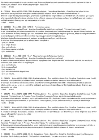 Os efeitos causados pelo princípio constitucional da presunção de inocência no ordenamento jurídico nacional incluem a
inversão, no processo penal, do ônus da prova para o acusador.
Certo Errado
8 • Q90618 Prova: CESPE - 2011 - STM - Analista Judiciário - Execução de Mandados – Específicos Disciplina: Direito
Processual Penal | Assuntos: Princípios Constitucionais do Processo Penal; Ver texto associado à questão
Entende-se por devido processo legal a garantia do acusado de não ser privado de sua liberdade em um processo que seguiu
a forma estabelecida na lei; desse princípio deriva o fato de o descumprimento de qualquer formalidade pelo juiz ensejar a
nulidade absoluta do processo, por ofensa a esse princípio.
Certo Errado
1 • Q198443 Prova: FCC - 2011 - MPE-CE - Promotor de Justiça
Disciplina: Direito Processual Penal | Assuntos: Princípios Gerais do Processo Penal; Princípios Processuais Penais;
O art. 10 da Declaração Universal dos Direitos do Homem, proclamada pela Assembleia Geral das Nações Unidas, em Paris, aos
10 de dezembro de 1948, consagra que toda pessoa tem direito, em condições de plena igualdade, de ser ouvida publicamente
e com justiça por um tribunal independente e imparcial, para a determinação de seus
direitos e obrigações ou para exame de qualquer acusação contra ela em matéria penal.
O princípio do processo penal que se adequa a essa redação é o
a) do juiz natural.
b) da ampla defesa.
c) do contraditório.
d) do duplo grau de jurisdição.
e) da publicidade.
2 • Q105118 Prova: FCC - 2011 - TJ-AP - Titular de Serviços de Notas e de Registros
Disciplina: Direito Processual Penal | Assuntos: Princípios Gerais do Processo Penal;
A norma processual que permite ao juiz converter o julgamento em diligência e ouvir testemunhas referidas nos autos não
arroladas pelas partes funda-se no princípio
a) do contraditório.
b) do impulso oficial.
c) da verdade real.
d) da instrumentalidade do processo.
e) do juiz natural.
3 • Q83676 Prova: CESPE - 2011 - STM - Analista Judiciário - Área Judiciária – Específicos Disciplina: Direito Processual Penal |
Assuntos: Princípios Gerais do Processo Penal; Princípios Processuais Penais; Ver texto associado à questão
O princípio da inocência está expressamente previsto na Constituição Federal de 1988 e estabelece que todas as pessoas
são inocentes até que se prove o contrário, razão pela qual se admite a prisão penal do réu após a produção de prova que
demonstre sua culpa.
Certo Errado
4 • Q83673 Prova: CESPE - 2011 - STM - Analista Judiciário - Área Judiciária – Específicos Disciplina: Direito Processual Penal |
Assuntos: Princípios Gerais do Processo Penal; Princípios Processuais Penais; Ver texto associado à questão
O processo penal brasileiro não adota o princípio da identidade física do juiz em face da complexidade dos atos processuais e da
longa duração dos procedimentos, o que inviabiliza a vinculação do juiz que presidiu a instrução à prolação da sentença.
Certo Errado
5 • Q83672 Prova: CESPE - 2011 - STM - Analista Judiciário - Área Judiciária – Específicos Disciplina: Direito Processual Penal |
Assuntos: Princípios Gerais do Processo Penal; Princípios Processuais Penais; Ver texto associado à questão
A adoção do princípio da inércia no processo penal brasileiro não permite que o juiz determine, de ofício, diligências para dirimir
dúvida sobre ponto relevante dos autos.
Certo Errado
6 • Q83671 Prova: CESPE - 2011 - STM - Analista Judiciário - Área Judiciária – Específicos Disciplina: Direito Processual Penal |
Assuntos: Princípios Gerais do Processo Penal; Das Provas; Ver texto associado à questão
O dispositivo constitucional que estabelece serem inadmissíveis as provas obtidas por meios ilícitos, bem como as restrições à
prova criminal existentes na legislação processual penal, são exemplos de limitações ao alcance da verdade real.
Certo Errado
7 • Q83543 Prova: CESPE - 2011 - PC-ES - Delegado de Polícia – Específicos Disciplina: Direito Processual Penal | Assuntos:
Princípios Gerais do Processo Penal; Princípios Processuais Penais; Ver texto associado à questão
 