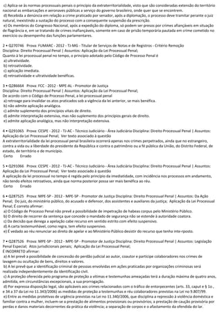 c) Aplica-se às normas processuais penais o princípio da extraterritorialidade, visto que são consideradas extensão do território
nacional as embarcações e aeronaves públicas a serviço do governo brasileiro, onde quer que se encontrem.
d) Recebida a denúncia em relação a crime praticado por senador, após a diplomação, o processo deve tramitar perante o juiz
natural, inexistindo a sustação do processo com a consequente suspensão da prescrição.
e) Os membros do Congresso Nacional, após a expedição do diploma, só podem ser presos por crimes afiançáveis em situação
de flagrância e, em se tratando de crimes inafiançáveis, somente em caso de prisão temporária pautada em crime cometido no
exercício ou desempenho das funções parlamentares.
2 • Q270746 Prova: FUMARC - 2012 - TJ-MG - Titular de Serviços de Notas e de Registros - Critério Remoção
Disciplina: Direito Processual Penal | Assuntos: Aplicação da Lei Processual Penal;
Quanto à lei processual penal no tempo, o princípio adotado pelo Código de Processo Penal é
a) ultratividade.
b) retroatividade.
c) aplicação imediata.
d) retroatividade e ultratividade benéficas.
3 • Q286664 Prova: FCC - 2012 - MPE-AL - Promotor de Justiça
Disciplina: Direito Processual Penal | Assuntos: Aplicação da Lei Processual Penal;
De acordo com o Código de Processo Penal, a lei processual penal
a) retroage para invalidar os atos praticados sob a vigência da lei anterior, se mais benéfica.
b) não admite aplicação analógica.
c) admite suplemento dos princípios vitais de direito.
d) admite interpretação extensiva, mas não suplemento dos princípios gerais de direito.
e) admite aplicação analógica, mas não interpretação extensiva.
4 • Q291065 Prova: CESPE - 2012 - TJ-AC - Técnico Judiciário - Área Judiciária Disciplina: Direito Processual Penal | Assuntos:
Aplicação da Lei Processual Penal; Ver texto associado à questão
A extraterritorialidade da lei processual penal brasileira ocorrerá apenas nos crimes perpetrados, ainda que no estrangeiro,
contra a vida ou a liberdade do presidente da República e contra o patrimônio ou a fé pública da União, do Distrito Federal, de
estado, de território e de município.
Certo Errado
5 • Q291066 Prova: CESPE - 2012 - TJ-AC - Técnico Judiciário - Área Judiciária Disciplina: Direito Processual Penal | Assuntos:
Aplicação da Lei Processual Penal; Ver texto associado à questão
A aplicação da lei processual no tempo é regida pelo princípio da imediatidade, com incidência nos processos em andamento,
não tendo efeitos retroativos, ainda que norma posterior possa ser mais benéfica ao réu.
Certo Errado
6 • Q287525 Prova: MPE-SP - 2012 - MPE-SP - Promotor de Justiça Disciplina: Direito Processual Penal | Assuntos: Da Ação
Penal; Do juiz, do ministério público, do acusado e defensor, dos assistentes e auxiliares da justiça; Aplicação da Lei Processual
Penal; É correto afirmar:
a) O Código de Processo Penal não prevê a possibilidade de impetração de habeas corpus pelo Ministério Público.
b) O direito de recorrer da sentença que concede o mandado de segurança não se estende à autoridade coatora.
c) Da decisão que denega a apelação cabe recurso em sentido estrito com efeito suspensivo.
d) A carta testemunhável, como regra, tem efeito suspensivo.
e) É vedado ao réu renunciar ao direto de apelar e ao Ministério Público desistir do recurso que tenha inte-rposto.
7 • Q287526 Prova: MPE-SP - 2012 - MPE-SP - Promotor de Justiça Disciplina: Direito Processual Penal | Assuntos: Legislação
Penal Especial; Atos jurisdicionais penais; Aplicação da Lei Processual Penal;
É INCORRETO afirmar:
a) A lei prevê a possibilidade de concessão do perdão judicial ao autor, coautor e partícipe colaboradores nos crimes de
lavagem ou ocultação de bens, direitos e valores.
b) A lei prevê que a identificação criminal de pessoas envolvidas em ações praticadas por organizações criminosas será
realizada independentemente da identificação civil.
c) A proteção oferecida pelo programa de proteção a vítimas e testemunhas ameaçadas terá a duração máxima de quatro anos,
admitida, em circunstâncias excepcionais, a sua prorrogação.
d) Por expressa disposição legal, são aplicáveis aos crimes relacionados com o tráfico de entorpecentes (arts. 33, caput e § 1o ,
e 34 a 37 da Lei no 11.343/2006) as medidas de proteção a testemunhas e réu colaboradores previstas na Lei no 9.807/99.
e) Entre as medidas protetivas de urgência previstas na Lei no 11.340/2006, que disciplina a repressão à violência doméstica e
familiar contra a mulher, incluem-se a prestação de alimentos provisionais ou provisórios; a prestação de caução provisória por
perdas e danos materiais decorrentes da prática da violência; a separação de corpos e o afastamento da ofendida do lar.
 