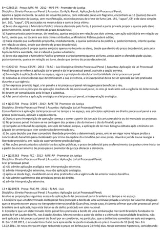8 • Q286515 Prova: MPE-PR - 2012 - MPE-PR - Promotor de Justiça
Disciplina: Direito Processual Penal | Assuntos: Da Ação Penal; Aplicação da Lei Processual Penal;
Aponte a opção incorreta. Se autos de inquérito policial, com indiciado preso em flagrante, encontram-se 15 (quinze) dias em
poder do Promotor de Justiça, sem manifestação, existindo provas de crime de furto (art. 155, “caput”, CP) e de dano simples
(art. 163, “caput”, CP) praticados na mesma data e contra única vítima:
a) Se no dia seguinte o Ministério Público oferece denúncia pelo furto, é possível a parte privada propor a queixa pelo dano
posteriormente, desde que dentro do prazo decadencial;
b) A parte privada pode intentar, de imediato, queixa em juízo em relação aos dois crimes, com ação subsidiária em relação ao
furto, sendo que, no tocante aos dois crimes atribuídos, o Ministério Público poderá aditar;
c) Nada impede que o ofendido proponha, imediatamente, a queixa subsidiária da pública e, posteriormente, intente queixa
em relação ao dano, desde que dentro do prazo decadencial;
d) O ofendido poderá propor queixa em juízo apenas no tocante ao dano, desde que dentro do prazo decadencial, pois pela
hipótese fática aventada, não é cabível a queixa subsidiária;
e) Se no dia seguinte o Ministério Público promove o arquivamento quanto ao furto, ainda assim o ofendido pode ajuizar,
posteriormente, queixa em relação ao dano, desde que dentro do prazo decadencial.
9 • Q276710 Prova: CESPE - 2012 - TJ-AC – Juiz Disciplina: Direito Processual Penal | Assuntos: Aplicação da Lei Processual
Penal; No que se refere à aplicação da lei penal e da lei processual penal, assinale a opção correta.
a) Em relação à aplicação da lei no espaço, vigora o princípio da absoluta territorialidade da lei processual penal.
b) Cessadas as circunstâncias que determinaram a sua existência, a lei excepcional deixa de ser aplicada ao fato praticado
durante a sua vigência.
c) Por expressa previsão legal, a lei penal e a lei processual penal retroagem para beneficiar o réu.
d) De acordo com o princípio da aplicação imediata da lei processual penal, os atos já realizados sob a vigência de determinada
lei devem ser convalidados pela lei que a substitua.
e) A lei penal admite a aplicação analógica e a lei processual penal, a interpretação analógica.
10 • Q253704 Prova: CESPE - 2012 - MPE-TO Promotor de Justiça
Disciplina: Direito Processual Penal | Assuntos: Aplicação da Lei Processual Penal;
Com referência à aplicação da lei processual no tempo e no espaço, aos princípios aplicáveis ao direito processual penal e aos
prazos processuais, assinale a opção correta.
a) O prazo para interposição de apelação começa a correr a partir da juntada da carta precatória ou do mandado ao processo.
b) No processo penal, incluem-se na contagem dos prazos o dia do início e o dia do final do prazo.
c) Compete ao tribunal de apelação, em sede de habeas corpus, a aplicação de lei mais benigna editada após o trânsito em
julgado de sentença que tiver condenado determinado réu.
d) Se, após decisão que tiver concedido liberdade provisória a determinado preso, entrar em vigor nova lei que proíba a
concessão do benefício para condenados por crime da espécie do cometido por esse preso, deverá o juiz da causa revogar a
liberdade provisória, em razão da superveniente proibição legal.
e) Nas ações penais privadas subsidiárias das ações públicas, o prazo decadencial para o oferecimento da queixa-crime inicia- se
a partir do encerramento do prazo para o promotor de justiça oferecer a denúncia.
11 • Q255263 Prova: FCC - 2012 - MPE-AP - Promotor de Justiça
Disciplina: Direito Processual Penal | Assuntos: Aplicação da Lei Processual Penal;
A lei processual penal
a) não admite aplicação analógica nem interpretação extensiva.
b) admite interpretação extensiva, mas não aplicação analógica.
c) aplica-se desde logo, invalidando-se os atos praticados sob a vigência da lei anterior menos benéfica.
d) não admite suplemento dos princípios gerais do direito.
e) admite interpretação extensiva.
12 • Q249978 Prova: PUC-PR - 2012 - TJ-MS - Juiz
Disciplina: Direito Processual Penal | Assuntos: Aplicação da Lei Processual Penal;
Analise as proposições seguintes acerca da aplicação da lei processual penal brasileira no tempo e no espaço.
I. Considere que um determinado ilícito penal fora praticado a bordo de uma aeronave privada a serviço do Governo Uruguaio
que se encontrava em pouso no Aeroporto Internacional de Guarulhos. Neste caso, é correto afirmar que a lei processual penal
brasileira será aplicada, haja vista tratar-se de delito praticado em solo nacional.
II. Considere que um determinado ilícito penal fora praticado a bordo de uma embarcação mercantil brasileira fundeada no
porto de Fort Lauderdale/FL, nos Estados Unidos. Mesmo sendo o autor do delito e a vítima de nacionalidade brasileira, não
será aplicada a lei processual penal do Brasil por se considerar, no particular, que o delito fora cometido em solo estrangeiro.
III. Em 10.02.2011, o acusado fora citado para apresentar resposta à acusação no prazo máximo de 10 (dez) dias. Em
12.02.2011, lei nova entrou em vigor reduzindo o prazo de defesa para 03 (três) dias. Nesse contexto hipotético, considerando
 