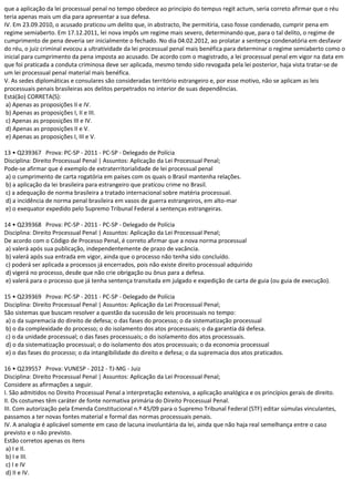 que a aplicação da lei processual penal no tempo obedece ao princípio do tempus regit actum, seria correto afirmar que o réu
teria apenas mais um dia para apresentar a sua defesa.
IV. Em 23.09.2010, o acusado praticou um delito que, in abstracto, lhe permitiria, caso fosse condenado, cumprir pena em
regime semiaberto. Em 17.12.2011, lei nova impôs um regime mais severo, determinando que, para o tal delito, o regime de
cumprimento de pena deveria ser inicialmente o fechado. No dia 04.02.2012, ao prolatar a sentença condenatória em desfavor
do réu, o juiz criminal evocou a ultratividade da lei processual penal mais benéfica para determinar o regime semiaberto como o
inicial para cumprimento da pena imposta ao acusado. De acordo com o magistrado, a lei processual penal em vigor na data em
que foi praticada a conduta criminosa deve ser aplicada, mesmo tendo sido revogada pela lei posterior, haja vista tratar-se de
um lei processual penal material mais benéfica.
V. As sedes diplomáticas e consulares são consideradas território estrangeiro e, por esse motivo, não se aplicam as leis
processuais penais brasileiras aos delitos perpetrados no interior de suas dependências.
Está(ão) CORRETA(S):
a) Apenas as proposições II e IV.
b) Apenas as proposições I, II e III.
c) Apenas as proposições III e IV.
d) Apenas as proposições II e V.
e) Apenas as proposições I, III e V.
13 • Q239367 Prova: PC-SP - 2011 - PC-SP - Delegado de Polícia
Disciplina: Direito Processual Penal | Assuntos: Aplicação da Lei Processual Penal;
Pode-se afirmar que é exemplo de extraterritorialidade de lei processual penal
a) o cumprimento de carta rogatória em países com os quais o Brasil mantenha relações.
b) a aplicação da lei brasileira para estrangeiro que praticou crime no Brasil.
c) a adequação de norma brasileira a tratado internacional sobre matéria processual.
d) a incidência de norma penal brasileira em vasos de guerra estrangeiros, em alto-mar
e) o exequator expedido pelo Supremo Tribunal Federal a sentenças estrangeiras.
14 • Q239368 Prova: PC-SP - 2011 - PC-SP - Delegado de Polícia
Disciplina: Direito Processual Penal | Assuntos: Aplicação da Lei Processual Penal;
De acordo com o Código de Processo Penal, é correto afirmar que a nova norma processual
a) valerá após sua publicação, independentemente de prazo de vacância.
b) valerá após sua entrada em vigor, ainda que o processo não tenha sido concluído.
c) poderá ser aplicada a processos já encerrados, pois não existe direito processual adquirido
d) vigerá no processo, desde que não crie obrigação ou ônus para a defesa.
e) valerá para o processo que já tenha sentença transitada em julgado e expedição de carta de guia (ou guia de execução).
15 • Q239369 Prova: PC-SP - 2011 - PC-SP - Delegado de Polícia
Disciplina: Direito Processual Penal | Assuntos: Aplicação da Lei Processual Penal;
São sistemas que buscam resolver a questão da sucessão de leis processuais no tempo:
a) o da supremacia do direito de defesa; o das fases do processo; o da sistematização processual
b) o da complexidade do processo; o do isolamento dos atos processuais; o da garantia dá defesa.
c) o da unidade processual; o das fases processuais; o do isolamento dos atos processuais.
d) o da sistematização processual; o do isolamento dos atos processuais; o da economia processual
e) o das fases do processo; o da intangibilidade do direito e defesa; o da supremacia dos atos praticados.
16 • Q239557 Prova: VUNESP - 2012 - TJ-MG - Juiz
Disciplina: Direito Processual Penal | Assuntos: Aplicação da Lei Processual Penal;
Considere as afirmações a seguir.
I. São admitidos no Direito Processual Penal a interpretação extensiva, a aplicação analógica e os princípios gerais de direito.
II. Os costumes têm caráter de fonte normativa primária do Direito Processual Penal.
III. Com autorização pela Emenda Constitucional n.º 45/09 para o Supremo Tribunal Federal (STF) editar súmulas vinculantes,
passamos a ter novas fontes material e formal das normas processuais penais.
IV. A analogia é aplicável somente em caso de lacuna involuntária da lei, ainda que não haja real semelhança entre o caso
previsto e o não previsto.
Estão corretos apenas os itens
a) I e II.
b) I e III.
c) I e IV
d) II e IV.
 