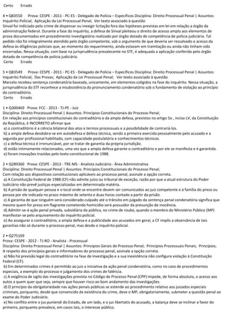 Certo Errado
4 • Q83550 Prova: CESPE - 2011 - PC-ES - Delegado de Polícia – Específicos Disciplina: Direito Processual Penal | Assuntos:
Inquérito Policial; Aplicação da Lei Processual Penal; Ver texto associado à questão
Sinval foi indiciado pelo crime de dispensar ou inexigir licitação fora das hipóteses previstas em lei em relação a órgão da
administração federal. Durante a fase do inquérito, a defesa de Sinval pleiteou o direito de acesso amplo aos elementos de
prova documentados em procedimento investigatório realizado por órgão dotado de competência de polícia judiciária. Tal
pedido não foi integralmente atendido pelo órgão competente, sob o argumento de que deveria ser ressalvado o acesso da
defesa às diligências policiais que, ao momento do requerimento, ainda estavam em tramitação ou ainda não tinham sido
encerradas. Nessa situação, com base na jurisprudência prevalecente no STF, é adequada a aplicação conferida pelo órgão
dotado de competência de polícia judiciária.
Certo Errado
5 • Q83549 Prova: CESPE - 2011 - PC-ES - Delegado de Polícia – Específicos Disciplina: Direito Processual Penal | Assuntos:
Inquérito Policial; Das Provas; Aplicação da Lei Processual Penal; Ver texto associado à questão
Marcelo recebeu sentença condenatória baseada, unicamente, em elementos coligidos na fase do inquérito. Nessa situação, a
jurisprudência do STF reconhece a insubsistência do pronunciamento condenatório sob o fundamento de violação ao princípio
do contraditório.
Certo Errado
1 • Q300469 Prova: FCC - 2013 - TJ-PE - Juiz
Disciplina: Direito Processual Penal | Assuntos: Princípios Constitucionais do Processo Penal;
Em relação aos princípios constitucionais do contraditório e da ampla defesa, previstos no artigo 5o , inciso LV, da Constituição
da República, é INCORRETO afirmar que
a) o contraditório é a ciência bilateral dos atos e termos processuais e a possibilidade de contrariá-los.
b) a ampla defesa desdobra-se em autodefesa e defesa técnica, sendo a primeira exercida pessoalmente pelo acusado e a
segunda por profissional habilitado, com capacidade postulatória e conhecimentos técnicos.
c) a defesa técnica é irrenunciável, por se tratar de garantia da própria jurisdição.
d) estão intimamente relacionados, uma vez que a ampla defesa garante o contraditório e por ele se manifesta e é garantida.
e) foram inovações trazidas pelo texto constitucional de 1988.
2 • Q289360 Prova: CESPE - 2013 - TRE-MS - Analista Judiciário - Área Administrativa
Disciplina: Direito Processual Penal | Assuntos: Princípios Constitucionais do Processo Penal;
Com relação aos dispositivos constitucionais aplicáveis ao processo penal, assinale a opção correta.
a) A Constituição Federal de 1988 (CF) não admite juízo ou tribunal de exceção, razão por que a atual estrutura do Poder
Judiciário não prevê justiças especializadas em determinada matéria.
b) A prisão de qualquer pessoa e o local onde se encontre devem ser comunicados ao juiz competente e à família do preso ou
pessoa por ele indicada no prazo máximo de setenta e duas horas contado a partir da prisão.
c) A garantia de que ninguém será considerado culpado até o trânsito em julgado da sentença penal condenatória significa que
mesmo quem for preso em flagrante cometendo homicídio será possuidor da presunção de inocência.
d) Admitir-se-á ação penal privada, subsidiária da pública, no crime de roubo, quando o membro do Ministério Público (MP)
manifestar-se pelo arquivamento do inquérito policial.
e) Ao assegurar o contraditório, a ampla defesa e a publicidade aos acusados em geral, a CF impôs a observância de tais
garantias não só durante o processo penal, mas desde o inquérito policial.
2 • Q275169
Prova: CESPE - 2012 - TJ-RO - Analista - Processual
Disciplina: Direito Processual Penal | Assuntos: Princípios Gerais do Processo Penal; Princípios Processuais Penais; Princípios;
A respeito dos princípios gerais e informadores do processo penal, assinale a opção correta.
a) Não há previsão legal do contraditório na fase de investigação e a sua inexistência não configura violação à Constituição
Federal (CF).
b) Em determinados crimes é permitido ao juiz a iniciativa da ação penal condenatória, como no caso de procedimentos
especiais, a exemplo do processo e julgamento dos crimes de falência.
c) A exigência de sigilo das investigações prevista no Código de Processo Penal (CPP) impede, de forma absoluta, o acesso aos
autos a quem quer que seja, sempre que houver risco ao bom andamento das investigações.
d) O princípio da obrigatoriedade nas ações penais públicas se estende ao procedimento relativo aos juizados especiais
criminais, porquanto, desde que convencido da existência do crime, deve o MP, obrigatoriamente, submeter a questão penal ao
exame do Poder Judiciário.
e) No conflito entre o jus puniendi do Estado, de um lado, e o jus libertatis do acusado, a balança deve se inclinar a favor do
primeiro, porquanto prevalece, em casos tais, o interesse público.
 