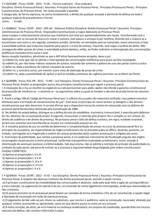 3 • Q291068 Prova: CESPE - 2012 - TJ-AC - Técnico Judiciário - Área Judiciária
Disciplina: Direito Processual Penal | Assuntos: Princípios Gerais do Processo Penal; Princípios Processuais Penais; Princípios
Constitucionais do Processo Penal; Ver texto associado à questão
É assegurado, de forma expressa, na norma fundamental, o direito de qualquer acusado à plenitude de defesa em toda e
qualquer espécie de procedimento criminal.
Certo Errado
5 • Q288631 Prova: CESPE - 2012 - DPE-AC - Defensor Público Disciplina: Direito Processual Penal | Assuntos: Princípios
Constitucionais do Processo Penal; Disposições Constitucionais e Legais Aplicáveis ao Processo Penal;
Joana rompeu o relacionamento amoroso que mantivera com José por aproximadamente seis meses. Inconformado com a
separação e com as recusas de Joana em reatar o namoro, José passou a ameaçá-la por telefone, dizendo que a mataria se a
encontrasse com outro e, em seguida, cometeria suicídio. Sentindo- se intimidada pelo ex-namorado, Joana comunicou o fato
à autoridade policial, que instaurou inquérito para apurar o crime de ameaça. Inquirido, José negou a prática do delito. Não
conseguindo obter provas do crime, a autoridade policial pleiteou, então, ao Poder Judiciário a interceptação das comunicações
telefônicas mantidas entre Joana e José.
Nessa situação hipotética, admitindo-se que o MP oficie favoravelmente ao pleito, deve o juiz
a) indeferi-lo, visto que não se admite a interceptação de comunicações telefônicas para prova do fato investigado.
b) indeferi-lo, por não haver indícios razoáveis de autoria, restando tão somente a palavra de uma das partes contra a outra.
c) deferi-lo, dada a existência de indícios razoáveis de autoria.
d) deferi-lo, a contrário senso, por inexistir outro meio de obtenção de prova do crime.
e) indeferi-lo, dada a possibilidade de aplicar a José as medidas protetivas de urgência previstas na Lei Maria da Penha.
6 • Q249980 Prova: PUC-PR - 2012 - TJ-MS – Juiz Disciplina: Direito Processual Penal | Assuntos: Princípios Constitucionais do
Processo Penal; Analise as proposições acerca dos princípios constitucionais que regem o processo penal.
I. A imposição de o réu se recolher ao ergástulo ou nele permanecer para poder apelar não ofende a garantia constitucional
da presunção de inocência se - e somente se - os argumentos sobre os quais se fundam o decreto de prisão forem de natureza
cautelar.
II. Prevê o artigo 198 do Código de Processo Penal que “o silêncio do acusado não importará confissão, mas poderá constituir
elemento para a formação do convencimento do juiz”. Com base no princípio do nemo tenetur se detegere e dos direitos
constitucionais que dele decorrem, é correto afirmar que o dispositivo transcrito estaria em desacordo com os ditâmes do
processo penal democrático delineado pela Constituição de 1988.
III. No âmbito da ampla defesa, distingue-se a defesa técnica da autodefesa. A primeira, irrenunciável, é exercida pelo defensor
do réu, detentor do ius postulandi amplo. A segunda, renunciável, é exercida pelo próprio réu e compõe-se, em síntese, do
direito de audiência e do direito de presença. No processo penal a falta de defesa constitui, em regra, nulidade insanável,
porém esta somente será reconhecida se resultar em comprovado prejuízo ao réu.
IV. A iniciativa positiva do juiz no sentido de determinar a complementação de provas no curso do processo penal fere os
princípios do acusatório, da imparcialidade do órgão jurisdicional e do ne procedat judex ex officio, devendo, portanto, ser
evitada, restringindo-se o magistrado à análise das provas produzidas pelos sujeitos processuais e coligidas aos autos.
V. O princípio da publicidade, que norteia o processo penal, é um poderoso instrumento de fiscalização popular dos órgãos
encarregados da persecutio criminis processual, conferindo transparência à atividade jurisdicional e, assim, visando à
minimização de eventuais excessos e arbitrariedades. Sob esse prisma, não se admite a restrição do princípio da publicidade no
contexto da ação penal, sob pena de inclinar-se o processo à inquisitoriedade desprestigiada pela ordem constitucional.
Está(ão) CORRETA(S):
a) Apenas as proposições I, II e IV.
b) Apenas as proposições I, II e III.
c) Apenas as proposições II, III e V.
d) Apenas as proposições II, III e IV.
e) Apenas as proposições I, II e V.
7 • Q240634 Prova: CESPE - 2012 - TJ-CE – Juiz Disciplina: Direito Processual Penal | Assuntos: Princípios Constitucionais do
Processo Penal; A respeito dos diversos institutos de direito processual penal, assinale a opção correta.
a) O princípio constitucional da inviolabilidade das comunicações é absoluto, razão pela qual viola o sigilo de correspondência
a mera menção, no julgamento em plenário do júri, ao conteúdo de cartas legalmente interceptadas, ainda que relacionadas ao
fato criminoso.
b) Os prazos previstos na lei processual penal devem ser somados de forma aritmética a fim de ser reconhecida a coação ilegal
à liberdade de locomoção em razão de eventual excesso.
c) O julgamento da lide cabe ao juiz, titular ou substituto, que concluir a audiência, salvo se convocado, licenciado, afastado por
qualquer motivo, promovido ou aposentado, casos em que deverá passar os autos ao seu sucessor.
d) A mera correção, de ofício, de erro material na sentença condenatória, em prejuízo do condenado, quando feito em recurso
exclusivo da defesa, não constitui reformatio in pejus.
 