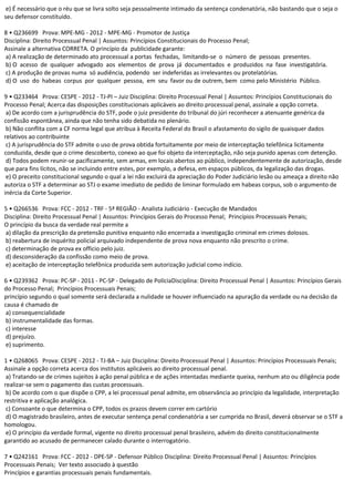 e) É necessário que o réu que se livra solto seja pessoalmente intimado da sentença condenatória, não bastando que o seja o
seu defensor constituído.
8 • Q236699 Prova: MPE-MG - 2012 - MPE-MG - Promotor de Justiça
Disciplina: Direito Processual Penal | Assuntos: Princípios Constitucionais do Processo Penal;
Assinale a alternativa CORRETA. O princípio da publicidade garante:
a) A realização de determinado ato processual a portas fechadas, limitando-se o número de pessoas presentes.
b) O acesso de qualquer advogado aos elementos de prova já documentados e produzidos na fase investigatória.
c) A produção de provas numa só audiência, podendo ser indeferidas as irrelevantes ou protelatórias.
d) O uso do habeas corpus por qualquer pessoa, em seu favor ou de outrem, bem como pelo Ministério Público.
9 • Q233464 Prova: CESPE - 2012 - TJ-PI – Juiz Disciplina: Direito Processual Penal | Assuntos: Princípios Constitucionais do
Processo Penal; Acerca das disposições constitucionais aplicáveis ao direito processual penal, assinale a opção correta.
a) De acordo com a jurisprudência do STF, pode o juiz presidente do tribunal do júri reconhecer a atenuante genérica da
confissão espontânea, ainda que não tenha sido debatida no plenário.
b) Não conflita com a CF norma legal que atribua à Receita Federal do Brasil o afastamento do sigilo de quaisquer dados
relativos ao contribuinte
c) A jurisprudência do STF admite o uso de prova obtida fortuitamente por meio de interceptação telefônica licitamente
conduzida, desde que o crime descoberto, conexo ao que foi objeto da interceptação, não seja punido apenas com detenção.
d) Todos podem reunir-se pacificamente, sem armas, em locais abertos ao público, independentemente de autorização, desde
que para fins lícitos, não se incluindo entre estes, por exemplo, a defesa, em espaços públicos, da legalização das drogas.
e) O preceito constitucional segundo o qual a lei não excluirá da apreciação do Poder Judiciário lesão ou ameaça a direito não
autoriza o STF a determinar ao STJ o exame imediato de pedido de liminar formulado em habeas corpus, sob o argumento de
inércia da Corte Superior.
5 • Q266536 Prova: FCC - 2012 - TRF - 5ª REGIÃO - Analista Judiciário - Execução de Mandados
Disciplina: Direito Processual Penal | Assuntos: Princípios Gerais do Processo Penal; Princípios Processuais Penais;
O princípio da busca da verdade real permite a
a) dilação da prescrição da pretensão punitiva enquanto não encerrada a investigação criminal em crimes dolosos.
b) reabertura de inquérito policial arquivado independente de prova nova enquanto não prescrito o crime.
c) determinação de prova ex officio pelo juiz.
d) desconsideração da confissão como meio de prova.
e) aceitação de interceptação telefônica produzida sem autorização judicial como indício.
6 • Q239362 Prova: PC-SP - 2011 - PC-SP - Delegado de PolíciaDisciplina: Direito Processual Penal | Assuntos: Princípios Gerais
do Processo Penal; Princípios Processuais Penais;
princípio segundo o qual somente será declarada a nulidade se houver influenciado na apuração da verdade ou na decisão da
causa é chamado de
a) consequencialidade
b) instrumentalidade das formas.
c) interesse
d) prejuízo.
e) suprimento.
1 • Q268065 Prova: CESPE - 2012 - TJ-BA – Juiz Disciplina: Direito Processual Penal | Assuntos: Princípios Processuais Penais;
Assinale a opção correta acerca dos institutos aplicáveis ao direito processual penal.
a) Tratando-se de crimes sujeitos à ação penal pública e de ações intentadas mediante queixa, nenhum ato ou diligência pode
realizar-se sem o pagamento das custas processuais.
b) De acordo com o que dispõe o CPP, a lei processual penal admite, em observância ao princípio da legalidade, interpretação
restritiva e aplicação analógica.
c) Consoante o que determina o CPP, todos os prazos devem correr em cartório
d) O magistrado brasileiro, antes de executar sentença penal condenatória a ser cumprida no Brasil, deverá observar se o STF a
homologou.
e) O princípio da verdade formal, vigente no direito processual penal brasileiro, advém do direito constitucionalmente
garantido ao acusado de permanecer calado durante o interrogatório.
7 • Q242161 Prova: FCC - 2012 - DPE-SP - Defensor Público Disciplina: Direito Processual Penal | Assuntos: Princípios
Processuais Penais; Ver texto associado à questão
Princípios e garantias processuais penais fundamentais.
 