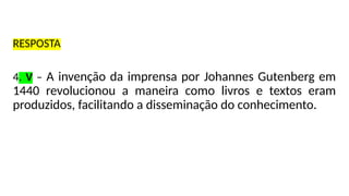 RESPOSTA
4. V – A invenção da imprensa por Johannes Gutenberg em
1440 revolucionou a maneira como livros e textos eram
produzidos, facilitando a disseminação do conhecimento.
 
