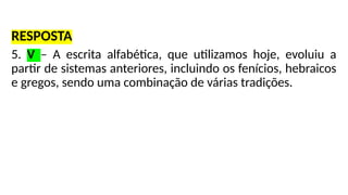 RESPOSTA
5. V – A escrita alfabética, que utilizamos hoje, evoluiu a
partir de sistemas anteriores, incluindo os fenícios, hebraicos
e gregos, sendo uma combinação de várias tradições.
 