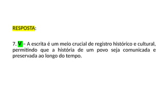 RESPOSTA:
7. V – A escrita é um meio crucial de registro histórico e cultural,
permitindo que a história de um povo seja comunicada e
preservada ao longo do tempo.
 