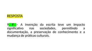 RESPOSTA
9. F – A invenção da escrita teve um impacto
significativo nas sociedades, permitindo a
documentação, a preservação de conhecimento e a
mudança de práticas culturais.
 