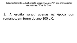 Leia atentamente cada afirmação a seguir. Marque “V” se a afirmação for
verdadeira e “F” se for falsa.
1. A escrita surgiu apenas na época dos
romanos, em torno do ano 100 d.C.
 