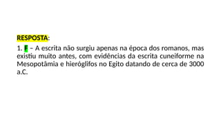 RESPOSTA:
1. F – A escrita não surgiu apenas na época dos romanos, mas
existiu muito antes, com evidências da escrita cuneiforme na
Mesopotâmia e hieróglifos no Egito datando de cerca de 3000
a.C.
 