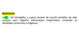 RESPOSTA
2. V – Os hieróglifos e outras formas de escrita primitiva de fato
serviam para registrar informações importantes, incluindo as
atividades comerciais e religiosas.
 