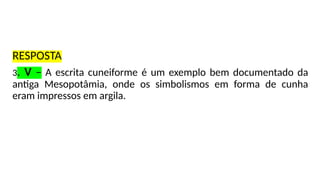 RESPOSTA
3. V – A escrita cuneiforme é um exemplo bem documentado da
antiga Mesopotâmia, onde os simbolismos em forma de cunha
eram impressos em argila.
 