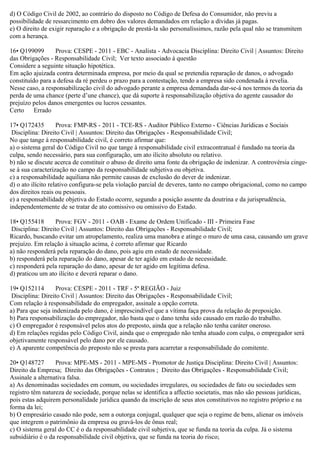 d) O Código Civil de 2002, ao contrário do disposto no Código de Defesa do Consumidor, não previu a
possibilidade de ressarcimento em dobro dos valores demandados em relação a dívidas já pagas.
e) O direito de exigir reparação e a obrigação de prestá-la são personalíssimos, razão pela qual não se transmitem
com a herança.
16• Q199099 Prova: CESPE - 2011 - EBC - Analista - Advocacia Disciplina: Direito Civil | Assuntos: Direito
das Obrigações - Responsabilidade Civil; Ver texto associado à questão
Considere a seguinte situação hipotética.
Em ação ajuizada contra determinada empresa, por meio da qual se pretendia reparação de danos, o advogado
constituído para a defesa da ré perdeu o prazo para a contestação, tendo a empresa sido condenada à revelia.
Nesse caso, a responsabilização civil do advogado perante a empresa demandada dar-se-á nos termos da teoria da
perda de uma chance (perte d’une chance), que dá suporte à responsabilização objetiva do agente causador do
prejuízo pelos danos emergentes ou lucros cessantes.
Certo Errado
17• Q172435 Prova: FMP-RS - 2011 - TCE-RS - Auditor Público Externo - Ciências Jurídicas e Sociais
Disciplina: Direito Civil | Assuntos: Direito das Obrigações - Responsabilidade Civil;
No que tange à responsabilidade civil, é correto afirmar que:
a) o sistema geral do Código Civil no que tange à responsabilidade civil extracontratual é fundado na teoria da
culpa, sendo necessário, para sua configuração, um ato ilícito absoluto ou relativo.
b) não se discute acerca de constituir o abuso de direito uma fonte da obrigação de indenizar. A controvérsia cinge-
se à sua caracterização no campo da responsabilidade subjetiva ou objetiva.
c) a responsabilidade aquiliana não permite causas de exclusão do dever de indenizar.
d) o ato ilícito relativo configura-se pela violação parcial de deveres, tanto no campo obrigacional, como no campo
dos direitos reais ou pessoais.
e) a responsabilidade objetiva do Estado ocorre, segundo a posição assente da doutrina e da jurisprudência,
independentemente de se tratar de ato comissivo ou omissivo do Estado.
18• Q155418 Prova: FGV - 2011 - OAB - Exame de Ordem Unificado - III - Primeira Fase
Disciplina: Direito Civil | Assuntos: Direito das Obrigações - Responsabilidade Civil;
Ricardo, buscando evitar um atropelamento, realiza uma manobra e atinge o muro de uma casa, causando um grave
prejuízo. Em relação à situação acima, é correto afirmar que Ricardo
a) não responderá pela reparação do dano, pois agiu em estado de necessidade.
b) responderá pela reparação do dano, apesar de ter agido em estado de necessidade.
c) responderá pela reparação do dano, apesar de ter agido em legítima defesa.
d) praticou um ato ilícito e deverá reparar o dano.
19• Q152114 Prova: CESPE - 2011 - TRF - 5ª REGIÃO - Juiz
Disciplina: Direito Civil | Assuntos: Direito das Obrigações - Responsabilidade Civil;
Com relação à responsabilidade do empregador, assinale a opção correta.
a) Para que seja indenizada pelo dano, é imprescindível que a vítima faça prova da relação de preposição.
b) Para responsabilização do empregador, não basta que o dano tenha sido causado em razão do trabalho.
c) O empregador é responsável pelos atos do preposto, ainda que a relação não tenha caráter oneroso.
d) Em relações regidas pelo Código Civil, ainda que o empregado não tenha atuado com culpa, o empregador será
objetivamente responsável pelo dano por ele causado.
e) A aparente competência do preposto não se presta para acarretar a responsabilidade do comitente.
20• Q148727 Prova: MPE-MS - 2011 - MPE-MS - Promotor de Justiça Disciplina: Direito Civil | Assuntos:
Direito da Empresa; Direito das Obrigações - Contratos ; Direito das Obrigações - Responsabilidade Civil;
Assinale a alternativa falsa.
a) As denominadas sociedades em comum, ou sociedades irregulares, ou sociedades de fato ou sociedades sem
registro têm natureza de sociedade, porque nelas se identifica a affectio societatis, mas não são pessoas jurídicas,
pois estas adquirem personalidade jurídica quando da inscrição de seus atos constitutivos no registro próprio e na
forma da lei;
b) O empresário casado não pode, sem a outorga conjugal, qualquer que seja o regime de bens, alienar os imóveis
que integrem o patrimônio da empresa ou gravá-los de ônus real;
c) O sistema geral do CC é o da responsabilidade civil subjetiva, que se funda na teoria da culpa. Já o sistema
subsidiário é o da responsabilidade civil objetiva, que se funda na teoria do risco;
 