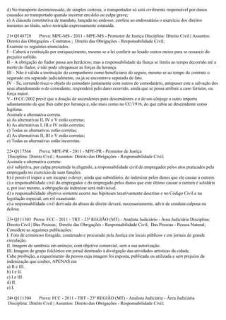 d) No transporte desinteressado, de simples cortesia, o transportador só será civilmente responsável por danos
causados ao transportado quando incorrer em dolo ou culpa grave;
e) A cláusula constitutiva de mandato, lançada no endosso, confere ao endossatário o exercício dos direitos
inerentes ao título, salvo restrição expressamente estatuída.
21• Q148728 Prova: MPE-MS - 2011 - MPE-MS - Promotor de Justiça Disciplina: Direito Civil | Assuntos:
Direito das Obrigações - Contratos ; Direito das Obrigações - Responsabilidade Civil;
Examine os seguintes enunciados.
I – Caberá a restituição por enriquecimento, mesmo se a lei conferir ao lesado outros meios para se ressarcir do
prejuízo sofrido.
II – A obrigação do fiador passa aos herdeiros; mas a responsabilidade da fiança se limita ao tempo decorrido até a
morte do fiador, e não pode ultrapassar as forças da herança.
III – Não é válida a instituição do companheiro como beneficiário do seguro, mesmo se ao tempo do contrato o
segurado era separado judicialmente, ou já se encontrava separado de fato.
IV – Se, correndo risco o objeto do comodato juntamente com outros do comodatário, antepuser este a salvação dos
seus abandonando o do comodante, responderá pelo dano ocorrido, ainda que se possa atribuir a caso fortuito, ou
força maior.
V - O CC/2002 prevê que a doação de ascendentes para descendentes e a de um cônjuge a outro importa
adiantamento do que lhes cabe por herança e, não mais como no CC/1916, do que cabia ao descendente como
legítima.
Assinale a alternativa correta.
a) As alternativas II, IV e V estão corretas;
b) As alternativas I, III e IV estão corretas;
c) Todas as alternativas estão corretas;
d) As alternativas II, III e V estão corretas;
e) Todas as alternativas estão incorretas.
22• Q117566 Prova: MPE-PR - 2011 - MPE-PR - Promotor de Justiça
Disciplina: Direito Civil | Assuntos: Direito das Obrigações - Responsabilidade Civil;
Assinale a alternativa correta:
a) é subjetiva, por culpa presumida in eligendo, a responsabilidade civil do empregador pelos atos praticados pelo
empregado no exercício de suas funções.
b) é possível impor a um incapaz o dever, ainda que subsidiário, de indenizar pelos danos que ele causar a outrem.
c) a responsabilidade civil do empregador e do empregado pelos danos que este último causar a outrem é solidária
e, por isso mesmo, a obrigação de indenizar será indivisível.
d) a responsabilidade objetiva somente ocorre nas hipóteses taxativamente descritas e no Código Civil e na
legislação especial, em rol exauriente.
e) a responsabilidade civil derivada do abuso de direito deverá, necessariamente, advir de conduta culposa ou
dolosa.
23• Q111303 Prova: FCC - 2011 - TRT - 23ª REGIÃO (MT) - Analista Judiciário - Área Judiciária Disciplina:
Direito Civil | Das Pessoas; Direito das Obrigações - Responsabilidade Civil; Das Pessoas - Pessoa Natural;
Considere as seguintes publicações:
I. Foto de criminoso foragido, condenado e procurado pela Justiça em locais públicos e em jornais de grande
circulação.
II. Imagem de sambista em anúncio, com objetivo comercial, sem a sua autorização.
III. Imagem de grupo folclórico em jornal destinado à divulgação das atividades artísticas da cidade.
Cabe proibição, a requerimento da pessoa cuja imagem foi exposta, publicada ou utilizada e sem prejuízo da
indenização que couber, APENAS em
a) II e III.
b) I e II.
c) I e III.
d) II.
e) I.
24• Q111304 Prova: FCC - 2011 - TRT - 23ª REGIÃO (MT) - Analista Judiciário - Área Judiciária
Disciplina: Direito Civil | Assuntos: Direito das Obrigações - Responsabilidade Civil;
 