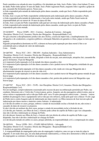 Paulo caminhava na calçada de uma via pública e foi abordado por João, José e Pedro. João e José tinham 22 anos
de idade; Pedro tinha apenas 16 anos de idade. José e Pedro seguraram Paulo, enquanto João o agrediu a golpes de
pau, causando-lhe ferimentos graves. Nesse caso,
a) João responderá pela metade da indenização pelos danos causados, sendo que José e Pedro responderão pela
outra metade.
b) João, José e os pais de Pedro responderão solidariamente pela indenização pelos danos causados a Paulo.
c) João responderá pela metade da indenização e José pela outra metade, sendo que Pedro ficará isento de
responsabilidade por ser menor de 18 anos na época do fato.
d) João, José e os pais de Pedro responderão cada qual por um terço da indenização pelos danos causados a Paulo.
e) João responderá pela metade da indenização pelos danos causados, sendo que José e os pais de Pedro
responderão pela outra metade.
25• Q106957 Prova: CESPE - 2011 - Correios - Analista de Correios - Advogado
Disciplina: Direito Civil | Assuntos: Direito das Obrigações - Responsabilidade Civil;
No que concerne a disciplinamento jurídico dos atos ilícitos, a teoria da imprevisão, a inadimplemento das
obrigações e do condomínio, a registros públicos e alienação fiduciária em garantia e a bens, julgue os itens que se
seguem.
Segundo jurisprudência dominante no STJ, a demora na busca pela reparação por dano moral é fato a ser
considerado para a redução do valor da indenização.
Certo Errado
26• Q87503 Prova: FCC - 2011 - TRE-RN - Analista Judiciário - Área Administrativa
Disciplina: Direito Civil | Assuntos: Direito das Obrigações - Responsabilidade Civil;
Margarida, com dezessete anos de idade, dirigindo a moto de seu pai, sem autorização, atropelou Jair, causando-lhe
graves ferimentos. O pai de Margarida
a) é responsável pela reparação civil da metade dos danos causados a Jair.
b) é responsável pela reparação civil dos danos causados a Jair e poderá reaver de Margarida a totalidade do que
houver pago.
c) não é responsável pela reparação civil dos danos causados a Jair, tendo em vista que Margarida não é
absolutamente incapaz de exercer os atos da vida civil.
d) é responsável pela reparação civil dos danos causados a Jair e poderá reaver de Margarida apenas metade do que
houver pago.
e) é responsável pela reparação civil dos danos causados a Jair, porém não poderá reaver de Margarida o que
houver pago.
27• Q87787 Prova: FCC - 2011 - TJ-PE - Juiz Disciplina: Direito Civil | Assuntos: Direito das Obrigações -
Responsabilidade Civil;
Em um naufrágio, comprovadamente ocasionado pelo excesso de peso na embarcação permitido por Pedro, seu
condutor, faleceram este e 3 (três) dos 5 (cinco) passa- geiros. Joaquim, um dos passageiros sobreviventes, para se
salvar retirou o equipamento salva-vida que Pedro utili- zava. O outro passageiro sobrevivente – Antonio – retirou
também do passageiro José o equipamento salva-vida que este utilizava, razão pela qual veio a falecer. O côn- juge
de Pedro move contra Joaquim ação de indenização por dano moral e os filhos menores de José movem ação de
indenização por danos morais e materiais contra Antonio. A indenização
a) é devida em ambos os casos, porque, embora o estado de necessidade exclua a ilicitude do ato, não exime o
causador do dano de ressarcir os prejuízos.
b) não é devida em nenhum dos dois casos, porque o estado de necessidade exclui a ilicitude do ato.
c) é devida, por Antonio, aos filhos de José, e Antonio pode cobrar do espólio de Pedro o que vier a despender ,
mas não é devida a indenização ao cônjuge de Pedro.
d) é devida por Antonio aos filhos de José, e Antonio não tem direito de cobrar do espólio de Pedro o que
despender, mas não é devida a indenização ao cônjuge de Pedro.
e) é devida pela metade em ambos os casos, porque admitida, na responsabilidade civil, a compensação de culpas.
28• Q87654 Prova: UFPR - 2011 - ITAIPU BINACIONAL - Advogado
Disciplina: Direito Civil | Assuntos: Direito das Obrigações - Responsabilidade Civil;
Considere as seguintes afirmativas:
1. A responsabilidade do empregador pelos atos do empregado é subjetiva, uma vez que se trata de culpa in
eligendo. É em razão disso que, em uma dada pretensão indenizatória, a vítima deve demonstrar a falta de cuidado
do empregador ao contratar e fiscalizar seu empregado.
 