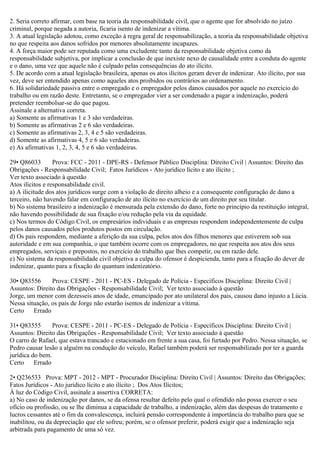 2. Seria correto afirmar, com base na teoria da responsabilidade civil, que o agente que for absolvido no juízo
criminal, porque negada a autoria, ficaria isento de indenizar a vítima.
3. A atual legislação adotou, como exceção à regra geral de responsabilização, a teoria da responsabilidade objetiva
no que respeita aos danos sofridos por menores absolutamente incapazes.
4. A força maior pode ser reputada como uma excludente tanto da responsabilidade objetiva como da
responsabilidade subjetiva, por implicar a conclusão de que inexiste nexo de causalidade entre a conduta do agente
e o dano, uma vez que aquele não é culpado pelas consequências do ato ilícito.
5. De acordo com a atual legislação brasileira, apenas os atos ilícitos geram dever de indenizar. Ato ilícito, por sua
vez, deve ser entendido apenas como aqueles atos proibidos ou contrários ao ordenamento.
6. Há solidariedade passiva entre o empregado e o empregador pelos danos causados por aquele no exercício do
trabalho ou em razão deste. Entretanto, se o empregador vier a ser condenado a pagar a indenização, poderá
pretender reembolsar-se do que pagou.
Assinale a alternativa correta.
a) Somente as afirmativas 1 e 3 são verdadeiras.
b) Somente as afirmativas 2 e 6 são verdadeiras.
c) Somente as afirmativas 2, 3, 4 e 5 são verdadeiras.
d) Somente as afirmativas 4, 5 e 6 são verdadeiras.
e) As afirmativas 1, 2, 3, 4, 5 e 6 são verdadeiras.
29• Q86033 Prova: FCC - 2011 - DPE-RS - Defensor Público Disciplina: Direito Civil | Assuntos: Direito das
Obrigações - Responsabilidade Civil; Fatos Jurídicos - Ato jurídico lícito e ato ilícito ;
Ver texto associado à questão
Atos ilícitos e responsabilidade civil.
a) A ilicitude dos atos jurídicos surge com a violação de direito alheio e a consequente configuração de dano a
terceiro, não havendo falar em configuração de ato ilícito no exercício de um direito por seu titular.
b) No sistema brasileiro a indenização é mensurada pela extensão do dano, forte no princípio da restituição integral,
não havendo possibilidade de sua fixação e/ou redução pela via da equidade.
c) Nos termos do Código Civil, os empresários individuais e as empresas respondem independentemente de culpa
pelos danos causados pelos produtos postos em circulação.
d) Os pais respondem, mediante a aferição da sua culpa, pelos atos dos filhos menores que estiverem sob sua
autoridade e em sua companhia, o que também ocorre com os empregadores, no que respeita aos atos dos seus
empregados, serviçais e prepostos, no exercício do trabalho que lhes competir, ou em razão dele.
e) No sistema da responsabilidade civil objetiva a culpa do ofensor é despicienda, tanto para a fixação do dever de
indenizar, quanto para a fixação do quantum indenizatório.
30• Q83556 Prova: CESPE - 2011 - PC-ES - Delegado de Polícia - Específicos Disciplina: Direito Civil |
Assuntos: Direito das Obrigações - Responsabilidade Civil; Ver texto associado à questão
Jorge, um menor com dezesseis anos de idade, emancipado por ato unilateral dos pais, causou dano injusto a Lúcia.
Nessa situação, os pais de Jorge não estarão isentos de indenizar a vítima.
Certo Errado
31• Q83555 Prova: CESPE - 2011 - PC-ES - Delegado de Polícia - Específicos Disciplina: Direito Civil |
Assuntos: Direito das Obrigações - Responsabilidade Civil; Ver texto associado à questão
O carro de Rafael, que estava trancado e estacionado em frente a sua casa, foi furtado por Pedro. Nessa situação, se
Pedro causar lesão a alguém na condução do veículo, Rafael também poderá ser responsabilizado por ter a guarda
jurídica do bem.
Certo Errado
2• Q236533 Prova: MPT - 2012 - MPT - Procurador Disciplina: Direito Civil | Assuntos: Direito das Obrigações;
Fatos Jurídicos - Ato jurídico lícito e ato ilícito ; Dos Atos Ilícitos;
À luz do Código Civil, assinale a assertiva CORRETA:
a) No caso de indenização por danos, se da ofensa resultar defeito pelo qual o ofendido não possa exercer o seu
ofício ou profissão, ou se lhe diminua a capacidade de trabalho, a indenização, além das despesas do tratamento e
lucros cessantes até o fim da convalescença, incluirá pensão correspondente à importância do trabalho para que se
inabilitou, ou da depreciação que ele sofreu; porém, se o ofensor preferir, poderá exigir que a indenização seja
arbitrada para pagamento de uma só vez.
 