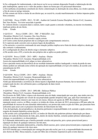 b) Se a obrigação for indeterminada, e não houver na lei ou no contrato disposição fixando a indenização devida
pelo inadimplente, apurar-se-á o valor das perdas e danos na forma que a lei processual determinar.
c) Em nenhuma circunstância constituirá ato ilícito a deterioração ou destruição da coisa alheia, ou a lesão a pessoa,
a fim de remover perigo iminente.
d) Não comete ato ilícito o titular de um direito que, ao exercê-lo, excede manifestamente os limites impostos pelos
bons costumes.
3• Q235486 Prova: CESPE - 2012 - TC-DF - Auditor de Controle Externo Disciplina: Direito Civil | Assuntos:
Dos Atos Ilícitos; Ver texto associado à questão
Se violarem direito e causarem dano a outrem, tanto a ação quanto a omissão voluntária, ou mesmo involuntária,
implicam prática de ato ilícito.
Certo Errado
1• Q152115 Prova: CESPE - 2011 - TRF - 5ª REGIÃO - Juiz
Disciplina: Direito Civil | Assuntos: Dos Atos Ilícitos;
A respeito do abuso de direito, assinale a opção correta.
a) O venire contra factum proprium não se configura ante comportamento omissivo.
b) A supressio pode coexistir com os prazos legais da decadência.
c) Na surrectio, o exercício continuado de uma situação jurídica implica nova fonte de direito subjetivo, desde que
não contrarie o ordenamento.
d) A configuração do abuso de direito exige o elemento subjetivo.
e) De acordo com o STJ, a teoria dos atos próprios não se aplica ao poder público.
1• Q318295 Prova: CESPE - 2013 - MPU - Analista - Direito
Disciplina: Direito Civil | Assuntos: Responsabilidade civil;
Acerca da responsabilidade civil, julgue os itens subsecutivos.
Caso o paciente morra em decorrência de ter recebido tratamento médico inadequado, a teoria da perda de uma
chance poderá ser utilizada como critério de apuração da responsabilidade civil por erro médico, de acordo com
entendimento do STJ.
Certo Errado
2• Q318296 Prova: CESPE - 2013 - MPU - Analista - Direito
Disciplina: Direito Civil | Assuntos: Responsabilidade civil;
Acerca da responsabilidade civil, julgue os itens subsecutivos.
Ainda que demonstrada a ocorrência de ofensa injusta à dignidade da pessoa humana, faz-se necessária a
comprovação da dor e do sofrimento para a configuração de dano moral.
Certo Errado
3• Q307443 Prova: CESPE - 2013 - DPE-RR - Defensor Público
Disciplina: Direito Civil | Assuntos: Responsabilidade civil;
Em fevereiro de 2009, Fábio, à época com dezessete anos de idade, emancipado por seus pais, mas ainda com eles
residindo, estava dirigindo um veículo de sua propriedade quando atropelou João, que, após ficar internado em
unidade de tratamento intensivo por mais de seis meses, faleceu em agosto de 2009. Revoltados e buscando
reparação moral, a noiva, os filhos, os pais e os irmãos da vítima, em maio de 2012, procuraram a DP para saber da
possibilidade de sucesso de uma demanda indenizatória a ser promovida contra os pais de Fábio, que possuíam bens
suficientes para arcar com os prejuízos decorrentes do falecimento de João.
À luz da legislação, da jurisprudência e da doutrina pertinente à responsabilidade civil, assinale a opção correta a
respeito da situação hipotética acima descrita.
a) De acordo com a jurisprudência do STJ, os irmãos do falecido não poderiam pleitear indenização por danos
morais em razão do falecimento de João, pois, dentro do núcleo familiar, somente podem pleitear indenização o
cônjuge, os ascendentes e os descendentes.
b) A demanda indenizatória que a família pretende veicular está prescrita, pois o prazo prescricional para a
reparação de danos de qualquer natureza é de três anos.
c) Caso veicule a demanda indenizatória, a família obterá sucesso, pois o prazo prescricional para a reparação de
danos de qualquer natureza é de cinco anos.
d) O STJ entende que a emancipação por outorga dos pais não exclui, por si só, a responsabilidade decorrente de
atos ilícitos do filho. Dessa maneira, os pais de Fábio são civilmente responsáveis pelo evento danoso.
 