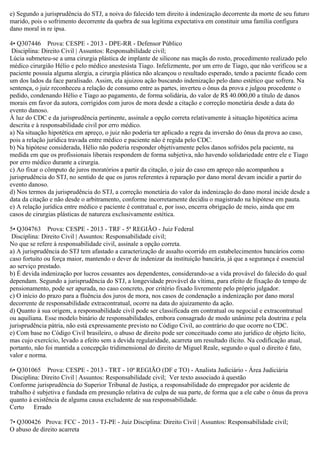 e) Segundo a jurisprudência do STJ, a noiva do falecido tem direito à indenização decorrente da morte de seu futuro
marido, pois o sofrimento decorrente da quebra de sua legítima expectativa em constituir uma família configura
dano moral in re ipsa.
4• Q307446 Prova: CESPE - 2013 - DPE-RR - Defensor Público
Disciplina: Direito Civil | Assuntos: Responsabilidade civil;
Lúcia submeteu-se a uma cirurgia plástica de implante de silicone nas maçãs do rosto, procedimento realizado pelo
médico cirurgião Hélio e pelo médico anestesista Tiago. Infelizmente, por um erro de Tiago, que não verificou se a
paciente possuía alguma alergia, a cirurgia plástica não alcançou o resultado esperado, tendo a paciente ficado com
um dos lados da face paralisado. Assim, ela ajuizou ação buscando indenização pelo dano estético que sofrera. Na
sentença, o juiz reconheceu a relação de consumo entre as partes, inverteu o ônus da prova e julgou procedente o
pedido, condenando Hélio e Tiago ao pagamento, de forma solidária, do valor de R$ 40.000,00 a título de danos
morais em favor da autora, corrigidos com juros de mora desde a citação e correção monetária desde a data do
evento danoso.
À luz do CDC e da jurisprudência pertinente, assinale a opção correta relativamente à situação hipotética acima
descrita e à responsabilidade civil por erro médico.
a) Na situação hipotética em apreço, o juiz não poderia ter aplicado a regra da inversão do ônus da prova ao caso,
pois a relação jurídica travada entre médico e paciente não é regida pelo CDC.
b) Na hipótese considerada, Hélio não poderia responder objetivamente pelos danos sofridos pela paciente, na
medida em que os profissionais liberais respondem de forma subjetiva, não havendo solidariedade entre ele e Tiago
por erro médico durante a cirurgia.
c) Ao fixar o cômputo de juros moratórios a partir da citação, o juiz do caso em apreço não acompanhou a
jurisprudência do STJ, no sentido de que os juros referentes à reparação por dano moral devam incidir a partir do
evento danoso.
d) Nos termos da jurisprudência do STJ, a correção monetária do valor da indenização do dano moral incide desde a
data da citação e não desde o arbitramento, conforme incorretamente decidiu o magistrado na hipótese em pauta.
e) A relação jurídica entre médico e paciente é contratual e, por isso, encerra obrigação de meio, ainda que em
casos de cirurgias plásticas de natureza exclusivamente estética.
5• Q304763 Prova: CESPE - 2013 - TRF - 5ª REGIÃO - Juiz Federal
Disciplina: Direito Civil | Assuntos: Responsabilidade civil;
No que se refere à responsabilidade civil, assinale a opção correta.
a) A jurisprudência do STJ tem afastado a caracterização de assalto ocorrido em estabelecimentos bancários como
caso fortuito ou força maior, mantendo o dever de indenizar da instituição bancária, já que a segurança é essencial
ao serviço prestado.
b) É devida indenização por lucros cessantes aos dependentes, considerando-se a vida provável do falecido do qual
dependam. Segundo a jurisprudência do STJ, a longevidade provável da vítima, para efeito de fixação do tempo de
pensionamento, pode ser apurada, no caso concreto, por critério fixado livremente pelo próprio julgador.
c) O início do prazo para a fluência dos juros de mora, nos casos de condenação a indenização por dano moral
decorrente de responsabilidade extracontratual, ocorre na data do ajuizamento da ação.
d) Quanto à sua origem, a responsabilidade civil pode ser classificada em contratual ou negocial e extracontratual
ou aquiliana. Esse modelo binário de responsabilidades, embora consagrado de modo unânime pela doutrina e pela
jurisprudência pátria, não está expressamente previsto no Código Civil, ao contrário do que ocorre no CDC.
e) Com base no Código Civil brasileiro, o abuso de direito pode ser conceituado como ato jurídico de objeto lícito,
mas cujo exercício, levado a efeito sem a devida regularidade, acarreta um resultado ilícito. Na codificação atual,
portanto, não foi mantida a concepção tridimensional do direito de Miguel Reale, segundo o qual o direito é fato,
valor e norma.
6• Q301065 Prova: CESPE - 2013 - TRT - 10ª REGIÃO (DF e TO) - Analista Judiciário - Área Judiciária
Disciplina: Direito Civil | Assuntos: Responsabilidade civil; Ver texto associado à questão
Conforme jurisprudência do Superior Tribunal de Justiça, a responsabilidade do empregador por acidente de
trabalho é subjetiva e fundada em presunção relativa de culpa de sua parte, de forma que a ele cabe o ônus da prova
quanto à existência de alguma causa excludente de sua responsabilidade.
Certo Errado
7• Q300426 Prova: FCC - 2013 - TJ-PE - Juiz Disciplina: Direito Civil | Assuntos: Responsabilidade civil;
O abuso de direito acarreta
 
