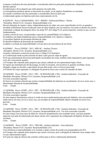 a) apenas a ineficácia dos atos praticados e considerados abusivos pela parte prejudicada, independentemente de
decisão judicial.
b) indenização a favor daquele que sofrer prejuízo em razão dele.
c) consequências jurídicas apenas se decorrente de coação, ou de negócio fraudulento ou simulado.
d) somente a ineficácia dos atos praticados e considerados abusivos pelo juiz.
e) indenização apenas em hipóteses previstas expressamente em lei.
8• Q299329 Prova: CESGRANRIO - 2013 - BNDES - Profissional Básico - Direito
Disciplina: Direito Civil | Assuntos: Responsabilidade civil;
Haverá obrigação de reparar o dano, independentemente de culpa, nos casos especificados em lei, ou quando a
atividade normalmente desenvolvida pelo autor do dano implicar, por sua natureza, risco para os direitos de outrem.
Analisando a redação do parágrafo único, do artigo 927, do Código Civil, acima transcrito, conclui-se que, em sua
fundamentação,
a) adota a teoria do risco, excepcionada a regra da res- ponsabilidade civil subjetiva.
b) estabelece um duplo fundamento para a responsabilidade civil, objetiva e subjetiva.
c) reconhece hipótese de presunção absoluta de culpa.
d) identifica hipótese de presunção de causalidade.
e) admite a exclusão da responsabilidade civil por prova de inexistência de ato ilícito.
9• Q298667 Prova: FEPESE - 2013 - DPE-SC - Analista Técnico
Disciplina: Direito Civil | Assuntos: Responsabilidade civil;
Assinale a alternativa correta de acordo com o Código Civil brasileiro.
a) A indenização mede-se pela extensão do dano e pelo grau de culpa do agente.
b) Os que gratuitamente houverem participado nos produtos do crime, também serão responsáveis pela reparação
civil, até a concorrente quantia.
c) O incapaz não responde pelos prejuízos que causar, cabendo ao seu representante legal o fazer.
d) Aquele que demandar por dívida já paga, no todo ou em parte, sem ressalvar as quantias recebidas, ficará
obrigado a pagar ao devedor o equivalente do que dele exigir, salvo se houver prescrição.
e) O direito de exigir reparação e a obrigação de prestá-la cessa com a morte do causador do dano.
10• Q298483 Prova: CESPE - 2013 - TRT - 10ª REGIÃO (DF e TO) - Analista Judiciário - Execução de
Mandados Disciplina: Direito Civil | Assuntos: Responsabilidade civil;
Ver texto associado à questão
Se houver no contrato cláusula que exclua a responsabilidade de indenizar ao cocontratante, ter-se-á, nesse caso, a
denominada cláusula de irresponsabilidade.
Certo Errado
11• Q298484 Prova: CESPE - 2013 - TRT - 10ª REGIÃO (DF e TO) - Analista Judiciário - Execução de
Mandados Disciplina: Direito Civil | Assuntos: Responsabilidade civil;
Ver texto associado à questão
Se uma empresa farmacêutica colocar à venda um novo medicamento para prevenir diabetes, mas esse produto
ainda estiver em teste, ter-se-á, nesse caso, um exemplo de responsabilidade objetiva fundada na teoria risco-
proveito.
Certo Errado
12• Q298486 Prova: CESPE - 2013 - TRT - 10ª REGIÃO (DF e TO) - Analista Judiciário - Execução de
Mandados Disciplina: Direito Civil | Assuntos: Responsabilidade civil; Ver texto associado à questão
Se uma criança com onze anos de idade for vítima de atropelamento com resultado morte, seus pais poderão
ingressar com ação de indenização por danos morais sob o argumento da configuração de hipótese de dano em
ricochete.
Certo Errado
13• Q289492 Prova: CESPE - 2013 - TRE-MS - Analista Judiciário - Área Judiciária
Disciplina: Direito Civil | Assuntos: Responsabilidade civil;
Com referência à responsabilidade civil, assinale a opção correta de acordo com jurisprudência do STJ.
a) O incapaz não responde pelos prejuízos que causar a terceiros, pois a obrigação de indenizar recai sempre sobre
os seus representantes legais.
b) O grau de culpa do ofensor não constitui critério para se fixar a indenização patrimonial.
 