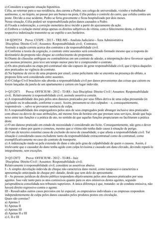 c) Considere a seguinte situação hipotética.
Célia, ao retornar para a sua residência, deu carona a Pedro, seu colega de universidade, vizinho e trabalhador
autônomo, e, no trajeto, ao passar por um buraco na pista, Célia perdeu o controle do carro, que colidiu contra um
poste. Devido a esse acidente, Pedro se feriu gravemente e ficou hospitalizado por dois meses.
Nessa situação, Célia poderá ser responsabilizada pelos danos causados a Pedro.
d) Fixada a indenização, a correção monetária deve incidir a partir do ajuizamento da ação.
e) Embora a violação moral atinja apenas os direitos subjetivos da vítima, com o falecimento desta, o direito à
respectiva indenização transmite-se ao espólio e aos herdeiros.
14• Q289354 Prova: CESPE - 2013 - TRE-MS - Analista Judiciário - Área Administrativa
Disciplina: Direito Civil | Assuntos: Responsabilidade civil; Contratos;
Assinale a opção correta acerca dos contratos e da responsabilidade civil.
a) Conforme a teoria da cognição, o contrato entre ausentes será considerado formado mesmo que a resposta do
destinatário da proposta não chegue ao conhecimento do proponente.
b) Diante de cláusulas ambíguas ou contraditórias em um contrato de adesão, a interpretação deve favorecer aquele
que assinou primeiro, pois teve um tempo menor para ler e compreender o contrato.
c) Os atos praticados na etapa pré-contratual não são capazes de gerar responsabilidade civil, que é típica daqueles
atos praticados na vigência do contrato.
d) Na hipótese de envio de uma proposta por email, como policitante não se encontra na presença do oblato, a
proposta feita será considerada entre ausentes.
e) O Código Civil brasileiro não aborda a responsabilidade civil por danos provenientes das coisas que caírem ou
forem lançadas da janela de um apartamento e caírem em lugar indevido.
1• Q312071 Prova: OFFICIUM - 2012 - TJ-RS - Juiz Disciplina: Direito Civil | Assuntos: Responsabilidade
civil; Relativamente à responsabilidade civil, assinale assertiva correta.
a) A responsabilidade dos pais pelos atos danosos praticados por seus filhos deriva de uma culpa presumida (in
vigilando ou in educando, conforme o caso). Assim, presumem-se eles culpados – e, consequentemente,
responsáveis –, salvo se provarem ausência de culpa.
b) A responsabilidade dos empregadores pelos atos de seus empregados pode abranger inclusive atos praticados
com abuso ou desvio de suas atribuições, até mesmo fora do horário em que prestam seus serviços, desde que haja
nexo entre tais funções e a prática do ato, no sentido de que aquelas funções propiciaram ou facilitaram a prática
deste.
c) O ato danoso praticado em estado de necessidade é considerado ato lícito. Consequentemente, não gera o dever
de reparar o dano por quem o cometeu, mesmo que a vítima não tenha dado causa à situação de perigo.
d) O ato de terceiro constitui causa de exclusão do nexo de causalidade, o que afasta a responsabilidade civil. Tal
situação é considerada causa excludente tanto da responsabilidade extracontratual como da contratual, como
exemplificativamente no caso do contrato de transporte.
e) A indenização mede-se pela extensão do dano e não pelo grau de culpabilidade de quem o causou. Assim, é
irrelevante que o causador do dano tenha agido com culpa levíssima e causado um dano elevado, devendo repará-lo
integralmente, sem exceções.
2• Q312072 Prova: OFFICIUM - 2012 - TJ-RS - Juiz
Disciplina: Direito Civil | Assuntos: Responsabilidade civil;
Relativamente à responsabilidade civil, considere as assertivas abaixo.
I - A simples devolução indevida de cheque não caracteriza dano moral, como tampouco o caracteriza a
apresentação antecipada de cheque pré- datado, desde que sem dolo do apresentante.
II - As pessoas jurídicas de direito público respondem objetivamente pelos atos danosos praticados por seus
agentes. Isso vale tanto para os atos comissivos quanto para os atos omissivos destes agentes, segundo
jurisprudência consolidada nos tribunais superiores. A única diferença é que, tratando- se de conduta omissiva, não
haverá direito regressivo contra o agente.
III - Ressalvados outros casos previstos em lei especial, os empresários individuais e as empresas respondem
independentemente de culpa pelos danos causados pelos produtos postos em circulação.
Quais são corretas?
a) Apenas I
b) Apenas II
c) Apenas III
d) Apenas II e III
e) I, II e III
 
